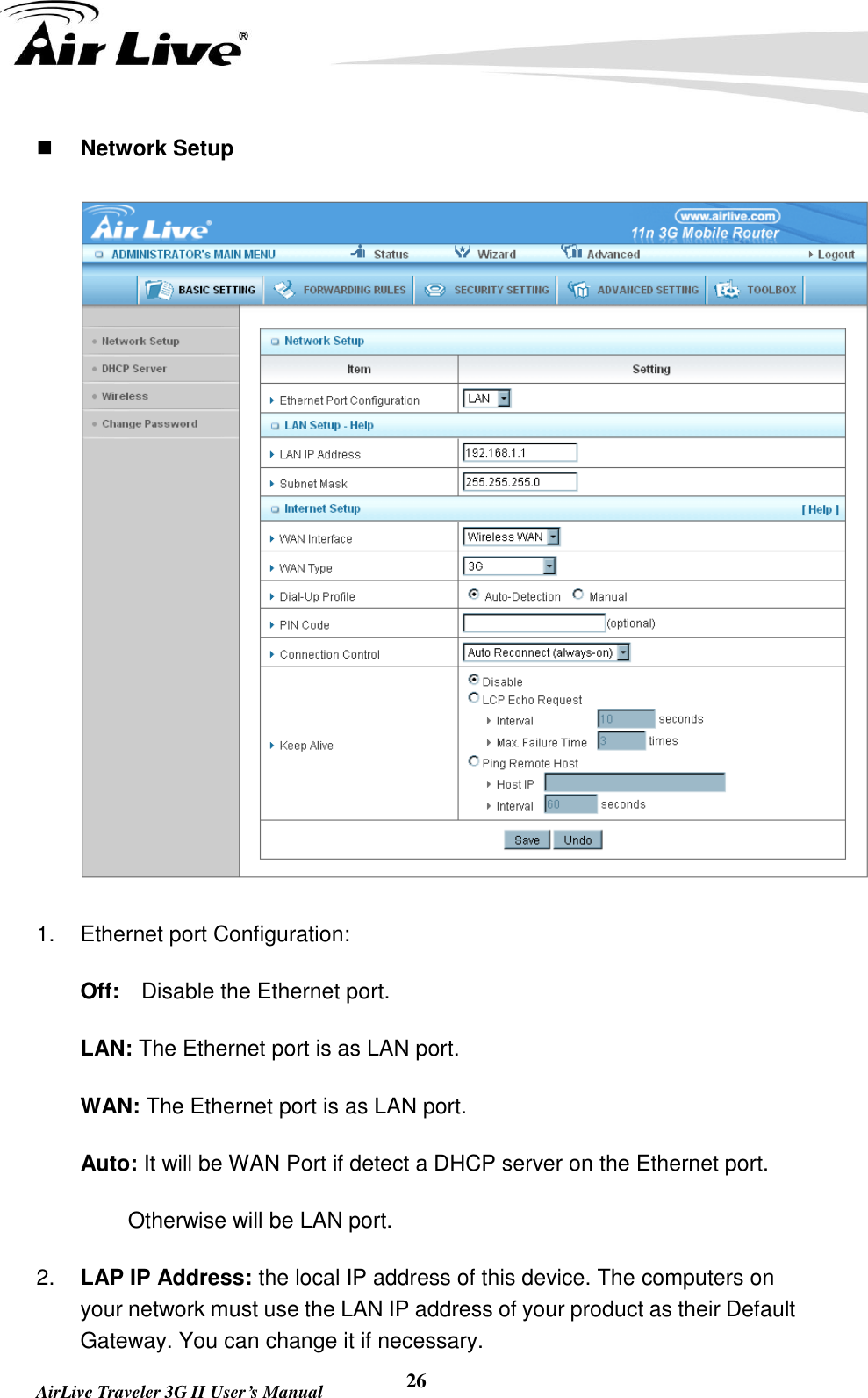   AirLive Traveler 3G II User’s Manual 26  Network Setup  1.  Ethernet port Configuration:       Off:  Disable the Ethernet port.     LAN: The Ethernet port is as LAN port.       WAN: The Ethernet port is as LAN port.     Auto: It will be WAN Port if detect a DHCP server on the Ethernet port.           Otherwise will be LAN port. 2. LAP IP Address: the local IP address of this device. The computers on your network must use the LAN IP address of your product as their Default Gateway. You can change it if necessary. 