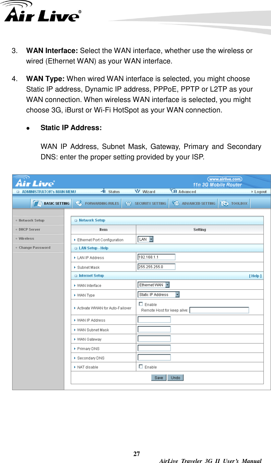  27  AirLive  Traveler  3G  II  User’s  Manual 3. WAN Interface: Select the WAN interface, whether use the wireless or wired (Ethernet WAN) as your WAN interface.   4. WAN Type: When wired WAN interface is selected, you might choose Static IP address, Dynamic IP address, PPPoE, PPTP or L2TP as your WAN connection. When wireless WAN interface is selected, you might choose 3G, iBurst or Wi-Fi HotSpot as your WAN connection.    Static IP Address: WAN  IP  Address,  Subnet  Mask,  Gateway,  Primary  and  Secondary DNS: enter the proper setting provided by your ISP.    