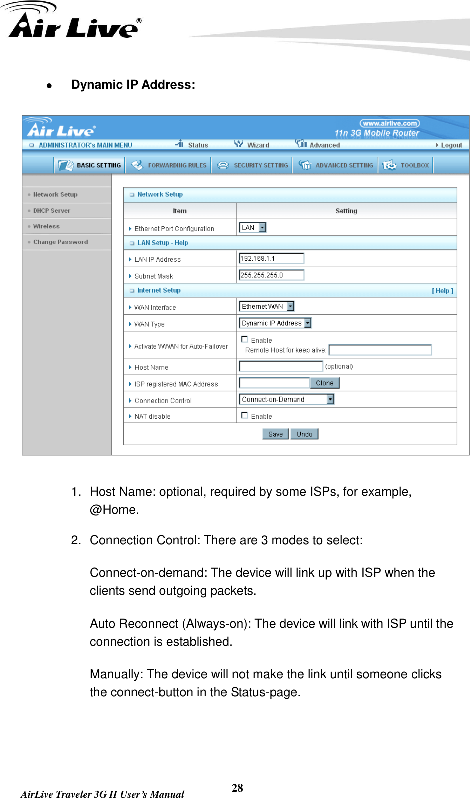   AirLive Traveler 3G II User’s Manual 28  Dynamic IP Address:  1.  Host Name: optional, required by some ISPs, for example, @Home. 2.  Connection Control: There are 3 modes to select:   Connect-on-demand: The device will link up with ISP when the clients send outgoing packets.   Auto Reconnect (Always-on): The device will link with ISP until the connection is established.   Manually: The device will not make the link until someone clicks the connect-button in the Status-page.   