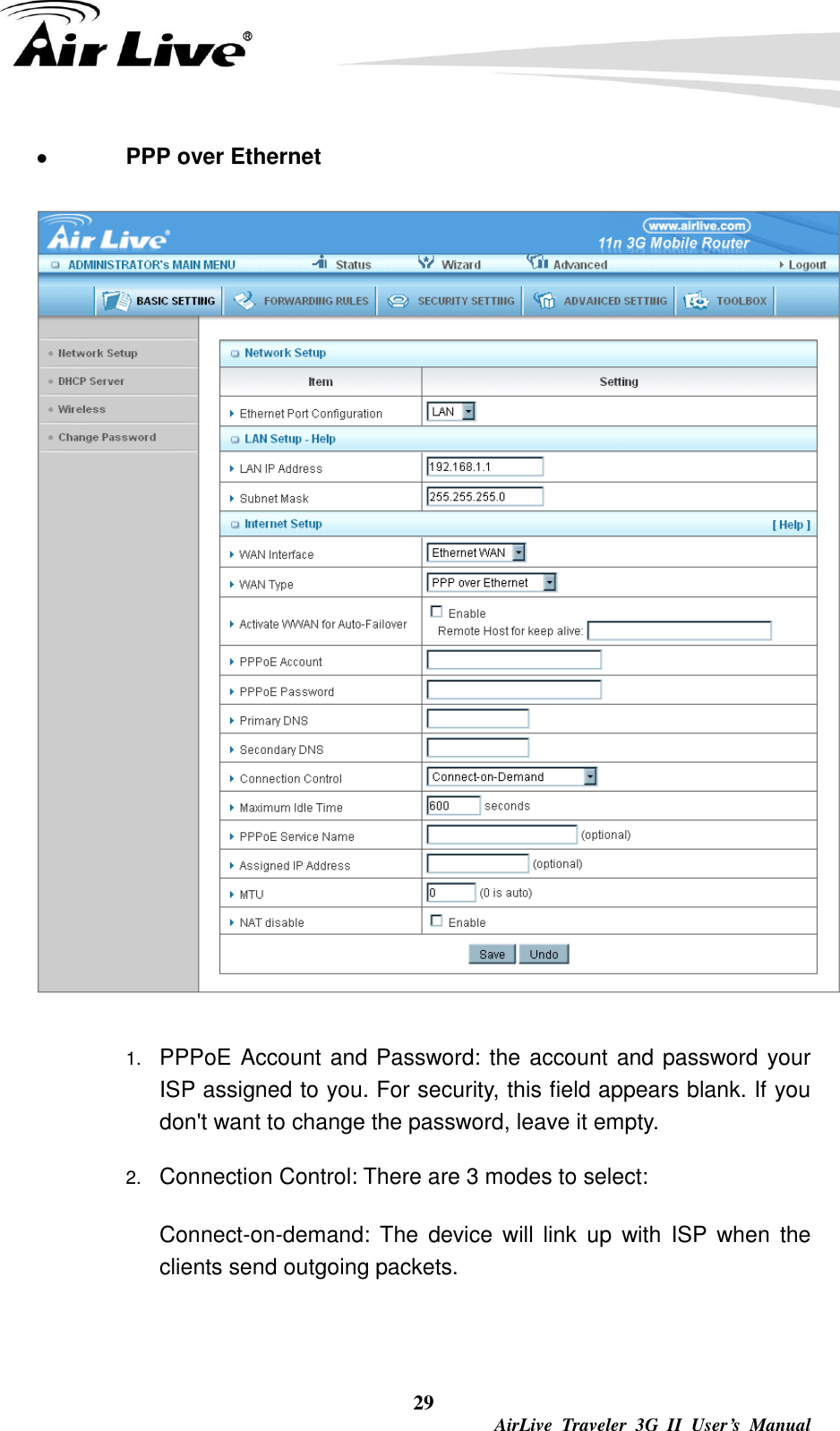  29  AirLive  Traveler  3G  II  User’s  Manual  PPP over Ethernet  1. PPPoE Account and Password: the account and password your ISP assigned to you. For security, this field appears blank. If you don&apos;t want to change the password, leave it empty.   2. Connection Control: There are 3 modes to select:     Connect-on-demand:  The  device  will  link  up  with  ISP  when  the clients send outgoing packets.    