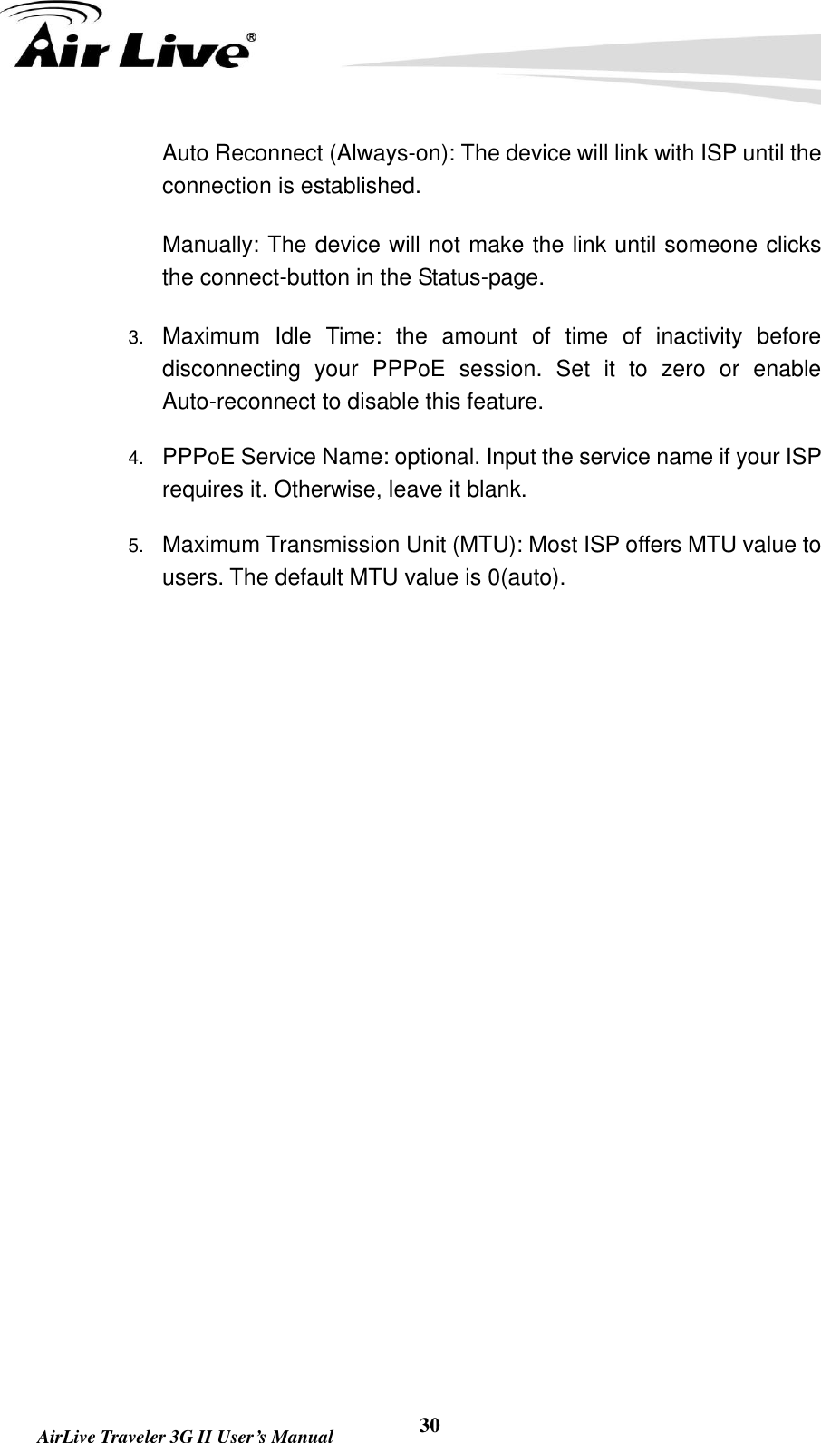   AirLive Traveler 3G II User’s Manual 30   Auto Reconnect (Always-on): The device will link with ISP until the connection is established.     Manually: The device will not make the link until someone clicks the connect-button in the Status-page. 3. Maximum  Idle  Time:  the  amount  of  time  of  inactivity  before disconnecting  your  PPPoE  session.  Set  it  to  zero  or  enable Auto-reconnect to disable this feature.   4. PPPoE Service Name: optional. Input the service name if your ISP requires it. Otherwise, leave it blank. 5. Maximum Transmission Unit (MTU): Most ISP offers MTU value to users. The default MTU value is 0(auto).                