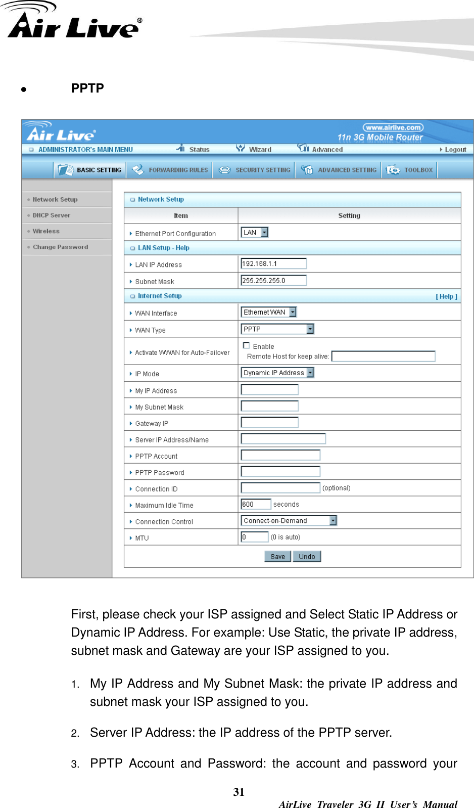  31  AirLive  Traveler  3G  II  User’s  Manual  PPTP    First, please check your ISP assigned and Select Static IP Address or Dynamic IP Address. For example: Use Static, the private IP address, subnet mask and Gateway are your ISP assigned to you. 1. My IP Address and My Subnet Mask: the private IP address and subnet mask your ISP assigned to you.   2. Server IP Address: the IP address of the PPTP server.   3. PPTP  Account  and  Password:  the  account  and  password  your 