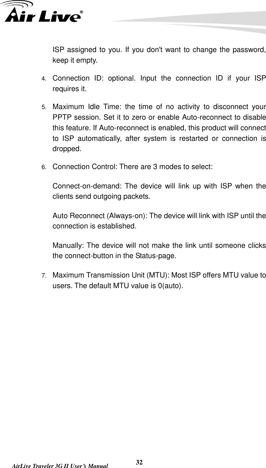   AirLive Traveler 3G II User’s Manual 32 ISP assigned to you. If you don&apos;t want to change the password, keep it empty.   4. Connection  ID:  optional.  Input  the  connection  ID  if  your  ISP requires it.   5. Maximum  Idle  Time:  the  time  of  no  activity  to  disconnect  your PPTP session. Set it to zero or enable Auto-reconnect to disable this feature. If Auto-reconnect is enabled, this product will connect to  ISP  automatically,  after  system  is  restarted  or  connection  is dropped.   6. Connection Control: There are 3 modes to select:     Connect-on-demand:  The  device  will link  up  with  ISP when  the clients send outgoing packets.     Auto Reconnect (Always-on): The device will link with ISP until the connection is established.     Manually: The device will not make the link until someone clicks the connect-button in the Status-page.   7. Maximum Transmission Unit (MTU): Most ISP offers MTU value to users. The default MTU value is 0(auto).         