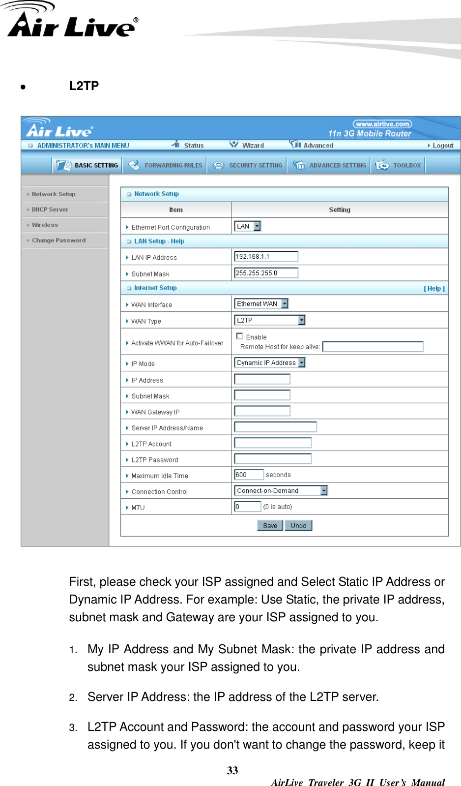  33  AirLive  Traveler  3G  II  User’s  Manual  L2TP    First, please check your ISP assigned and Select Static IP Address or Dynamic IP Address. For example: Use Static, the private IP address, subnet mask and Gateway are your ISP assigned to you. 1. My IP Address and My Subnet Mask: the private IP address and subnet mask your ISP assigned to you.   2. Server IP Address: the IP address of the L2TP server.   3. L2TP Account and Password: the account and password your ISP assigned to you. If you don&apos;t want to change the password, keep it 