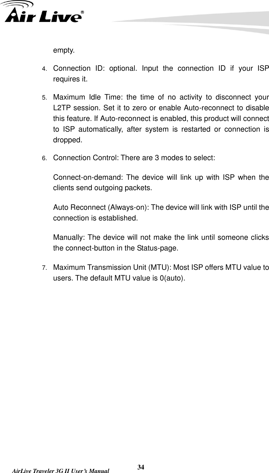   AirLive Traveler 3G II User’s Manual 34 empty.   4. Connection  ID:  optional.  Input  the  connection  ID  if  your  ISP requires it.   5. Maximum  Idle  Time:  the  time  of  no  activity  to  disconnect  your L2TP session. Set it to zero or enable Auto-reconnect to disable this feature. If Auto-reconnect is enabled, this product will connect to  ISP  automatically,  after  system  is  restarted  or  connection  is dropped.   6. Connection Control: There are 3 modes to select:     Connect-on-demand:  The  device  will link  up  with  ISP when  the clients send outgoing packets.     Auto Reconnect (Always-on): The device will link with ISP until the connection is established.     Manually: The device will not make the link until someone clicks the connect-button in the Status-page.   7. Maximum Transmission Unit (MTU): Most ISP offers MTU value to users. The default MTU value is 0(auto).          