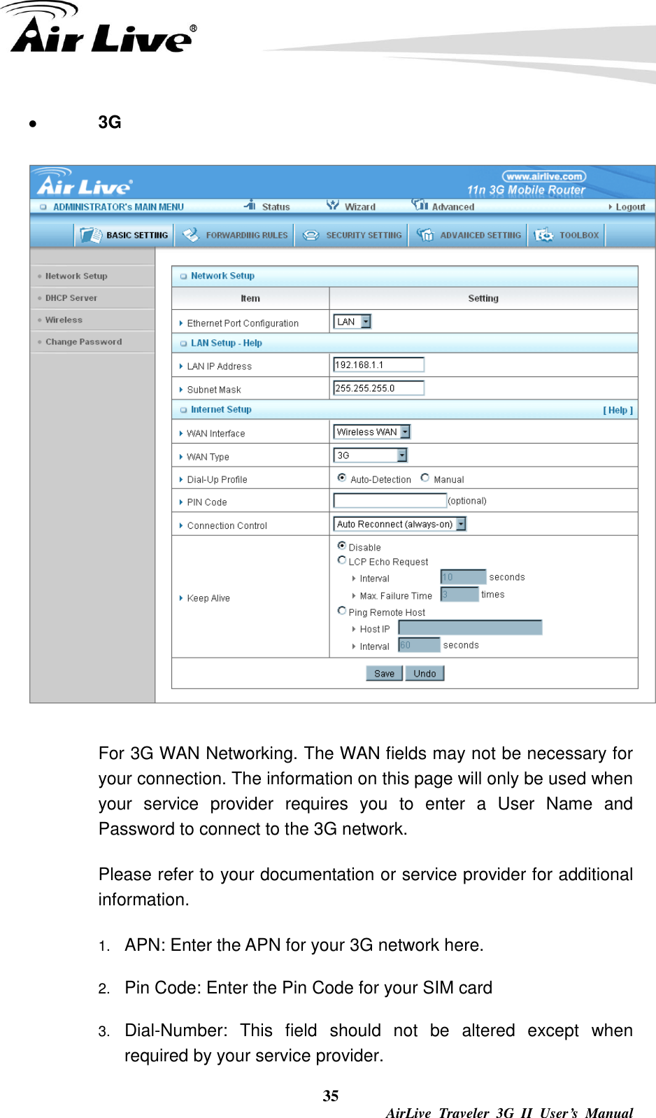  35  AirLive  Traveler  3G  II  User’s  Manual  3G  For 3G WAN Networking. The WAN fields may not be necessary for your connection. The information on this page will only be used when your  service  provider  requires  you  to  enter  a  User  Name  and Password to connect to the 3G network. Please refer to your documentation or service provider for additional information. 1. APN: Enter the APN for your 3G network here. 2. Pin Code: Enter the Pin Code for your SIM card 3. Dial-Number:  This  field  should  not  be  altered  except  when required by your service provider. 