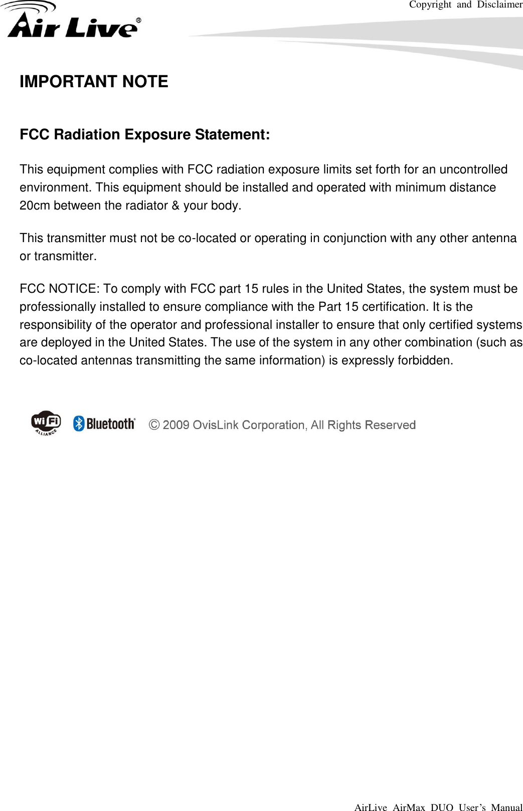 Copyright  and  Disclaimer AirLive  AirMax  DUO  User’s  Manual    IMPORTANT NOTE  FCC Radiation Exposure Statement: This equipment complies with FCC radiation exposure limits set forth for an uncontrolled environment. This equipment should be installed and operated with minimum distance 20cm between the radiator &amp; your body. This transmitter must not be co-located or operating in conjunction with any other antenna or transmitter. FCC NOTICE: To comply with FCC part 15 rules in the United States, the system must be professionally installed to ensure compliance with the Part 15 certification. It is the responsibility of the operator and professional installer to ensure that only certified systems are deployed in the United States. The use of the system in any other combination (such as co-located antennas transmitting the same information) is expressly forbidden.  