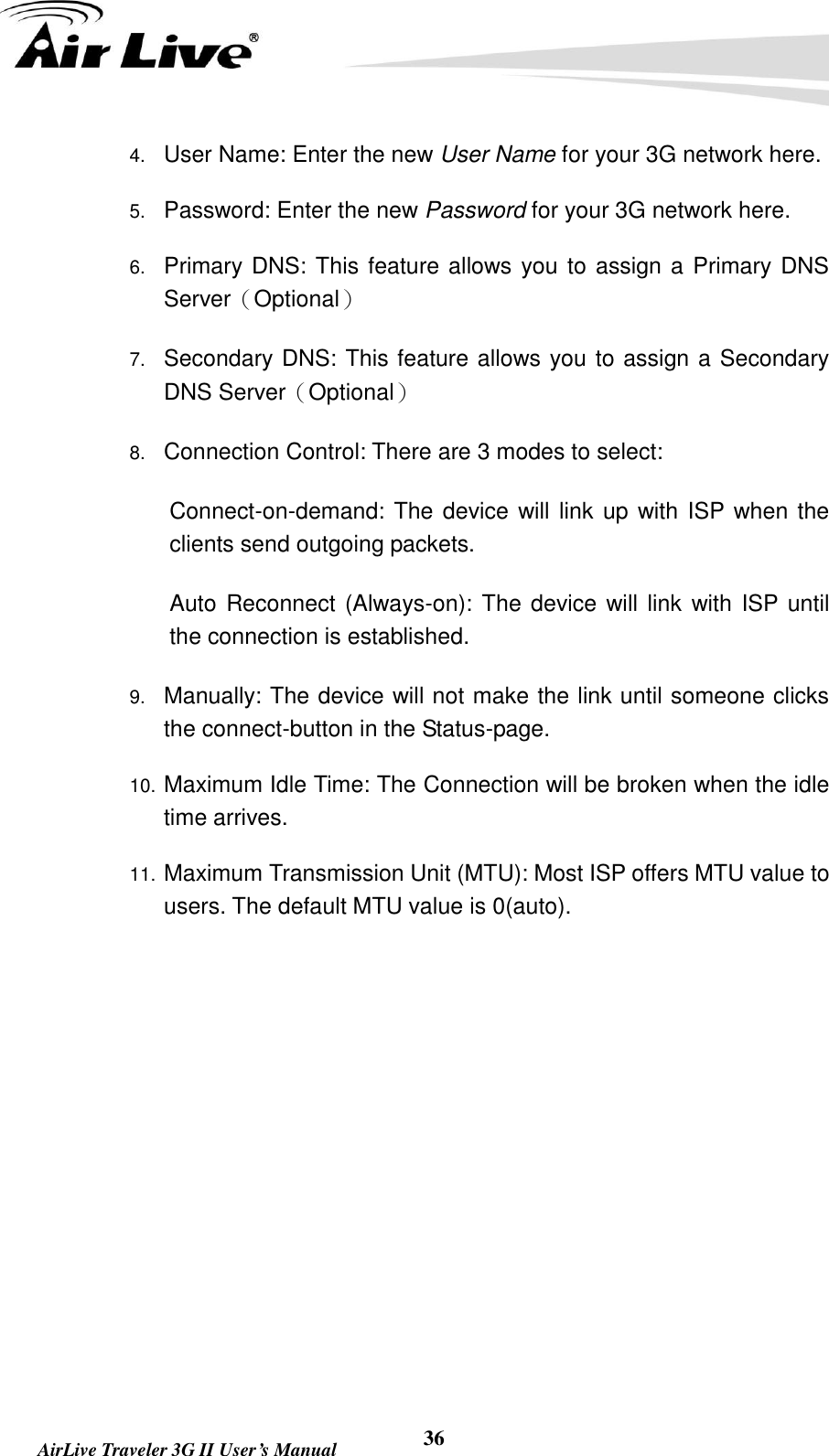   AirLive Traveler 3G II User’s Manual 36 4. User Name: Enter the new User Name for your 3G network here. 5. Password: Enter the new Password for your 3G network here. 6. Primary DNS: This feature allows you to assign a Primary DNS Server（Optional） 7. Secondary DNS: This feature allows you to assign a Secondary DNS Server（Optional） 8. Connection Control: There are 3 modes to select:     Connect-on-demand: The device will link  up with ISP when the clients send outgoing packets.     Auto Reconnect (Always-on): The device will link  with ISP until the connection is established.   9. Manually: The device will not make the link until someone clicks the connect-button in the Status-page. 10. Maximum Idle Time: The Connection will be broken when the idle time arrives. 11. Maximum Transmission Unit (MTU): Most ISP offers MTU value to users. The default MTU value is 0(auto).         