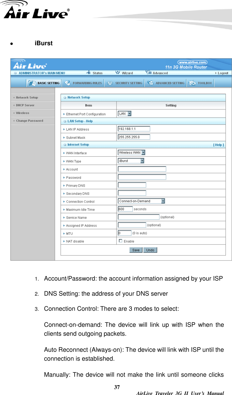  37  AirLive  Traveler  3G  II  User’s  Manual  iBurst    1. Account/Password: the account information assigned by your ISP 2. DNS Setting: the address of your DNS server 3. Connection Control: There are 3 modes to select:     Connect-on-demand:  The  device  will link  up  with  ISP when  the clients send outgoing packets.     Auto Reconnect (Always-on): The device will link with ISP until the connection is established.     Manually: The device will not make the link until someone clicks 