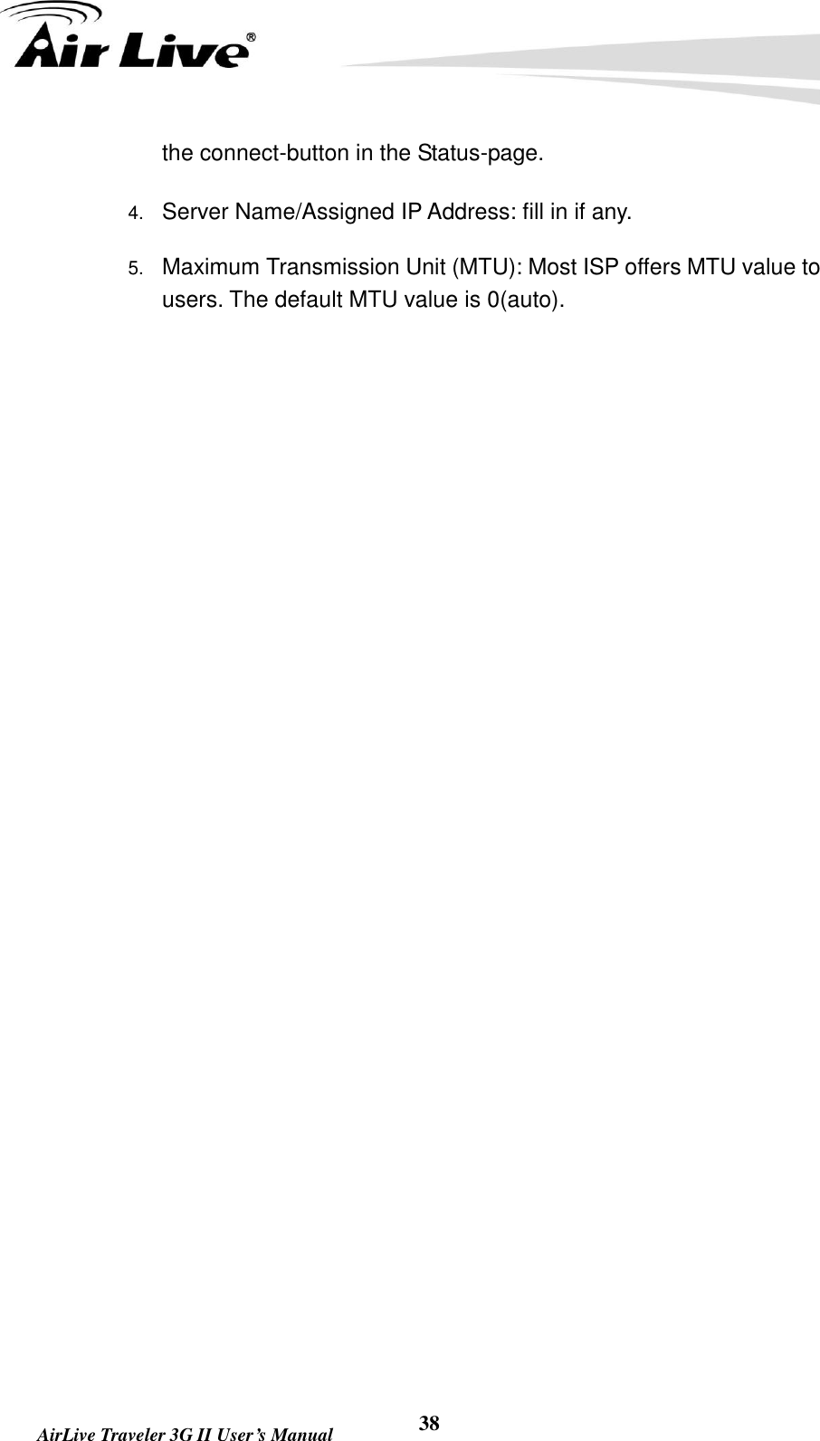   AirLive Traveler 3G II User’s Manual 38 the connect-button in the Status-page.   4. Server Name/Assigned IP Address: fill in if any. 5. Maximum Transmission Unit (MTU): Most ISP offers MTU value to users. The default MTU value is 0(auto).                   
