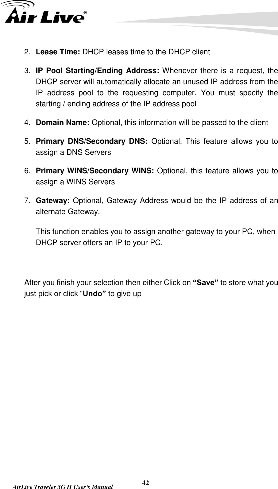   AirLive Traveler 3G II User’s Manual 42 2. Lease Time: DHCP leases time to the DHCP client 3. IP Pool Starting/Ending Address: Whenever there is a request, the DHCP server will automatically allocate an unused IP address from the IP  address  pool  to  the  requesting  computer.  You  must  specify  the starting / ending address of the IP address pool 4. Domain Name: Optional, this information will be passed to the client 5. Primary  DNS/Secondary  DNS:  Optional,  This  feature  allows  you  to assign a DNS Servers 6. Primary WINS/Secondary WINS: Optional, this feature allows you to assign a WINS Servers 7. Gateway: Optional, Gateway Address would be the IP address of an alternate Gateway.   This function enables you to assign another gateway to your PC, when DHCP server offers an IP to your PC.  After you finish your selection then either Click on “Save” to store what you just pick or click “Undo” to give up 