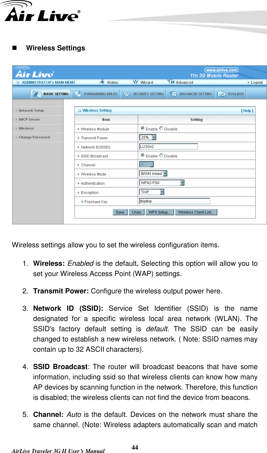   AirLive Traveler 3G II User’s Manual 44  Wireless Settings  Wireless settings allow you to set the wireless configuration items. 1. Wireless: Enabled is the default. Selecting this option will allow you to set your Wireless Access Point (WAP) settings. 2. Transmit Power: Configure the wireless output power here. 3. Network  ID  (SSID):  Service  Set  Identifier  (SSID)  is  the  name designated  for  a  specific  wireless  local  area  network  (WLAN).  The SSID&apos;s  factory  default  setting  is  default.  The  SSID  can  be  easily changed to establish a new wireless network. ( Note: SSID names may contain up to 32 ASCII characters). 4. SSID Broadcast: The router  will  broadcast beacons that have some information, including ssid so that wireless clients can know how many AP devices by scanning function in the network. Therefore, this function is disabled; the wireless clients can not find the device from beacons. 5. Channel: Auto is the default. Devices on the network must share the same channel. (Note: Wireless adapters automatically scan and match 