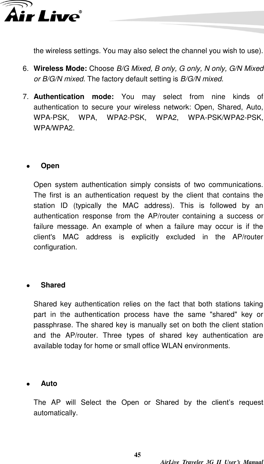  45  AirLive  Traveler  3G  II  User’s  Manual the wireless settings. You may also select the channel you wish to use). 6. Wireless Mode: Choose B/G Mixed, B only, G only, N only, G/N Mixed or B/G/N mixed. The factory default setting is B/G/N mixed. 7. Authentication  mode:  You  may  select  from  nine  kinds  of authentication  to  secure  your  wireless  network:  Open,  Shared,  Auto, WPA-PSK,  WPA,  WPA2-PSK,  WPA2,  WPA-PSK/WPA2-PSK, WPA/WPA2.   Open Open  system  authentication  simply  consists  of  two  communications. The  first  is  an  authentication  request  by  the  client  that  contains  the station  ID  (typically  the  MAC  address).  This  is  followed  by  an authentication  response  from  the  AP/router  containing  a  success  or failure  message.  An  example  of  when  a  failure  may  occur  is  if  the client&apos;s  MAC  address  is  explicitly  excluded  in  the  AP/router configuration.   Shared Shared  key  authentication  relies on the fact  that  both  stations  taking part  in  the  authentication  process  have  the  same  &quot;shared&quot;  key  or passphrase. The shared key is manually set on both the client station and  the  AP/router.  Three  types  of  shared  key  authentication  are available today for home or small office WLAN environments.   Auto   The  AP  will  Select  the  Open  or  Shared  by  the  client’s  request automatically.      