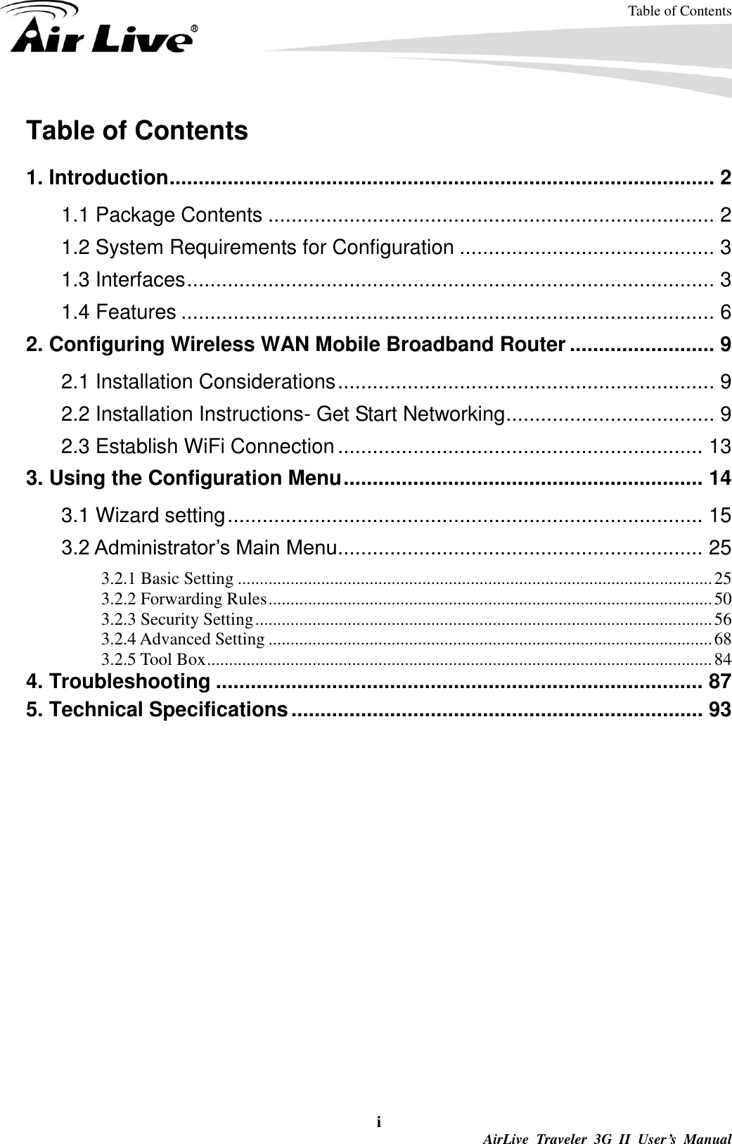 Table of Contents i  AirLive  Traveler  3G  II  User’s  Manual Table of Contents  1. Introduction .............................................................................................. 2 1.1 Package Contents ............................................................................. 2 1.2 System Requirements for Configuration ............................................ 3 1.3 Interfaces ........................................................................................... 3 1.4 Features ............................................................................................ 6 2. Configuring Wireless WAN Mobile Broadband Router ......................... 9 2.1 Installation Considerations ................................................................. 9 2.2 Installation Instructions- Get Start Networking .................................... 9 2.3 Establish WiFi Connection ............................................................... 13 3. Using the Configuration Menu .............................................................. 14 3.1 Wizard setting .................................................................................. 15 3.2 Administrator’s Main Menu ............................................................... 25 3.2.1 Basic Setting ............................................................................................................ 25 3.2.2 Forwarding Rules ..................................................................................................... 50 3.2.3 Security Setting ........................................................................................................ 56 3.2.4 Advanced Setting ..................................................................................................... 68 3.2.5 Tool Box ................................................................................................................... 84 4. Troubleshooting .................................................................................... 87 5. Technical Specifications ....................................................................... 93  