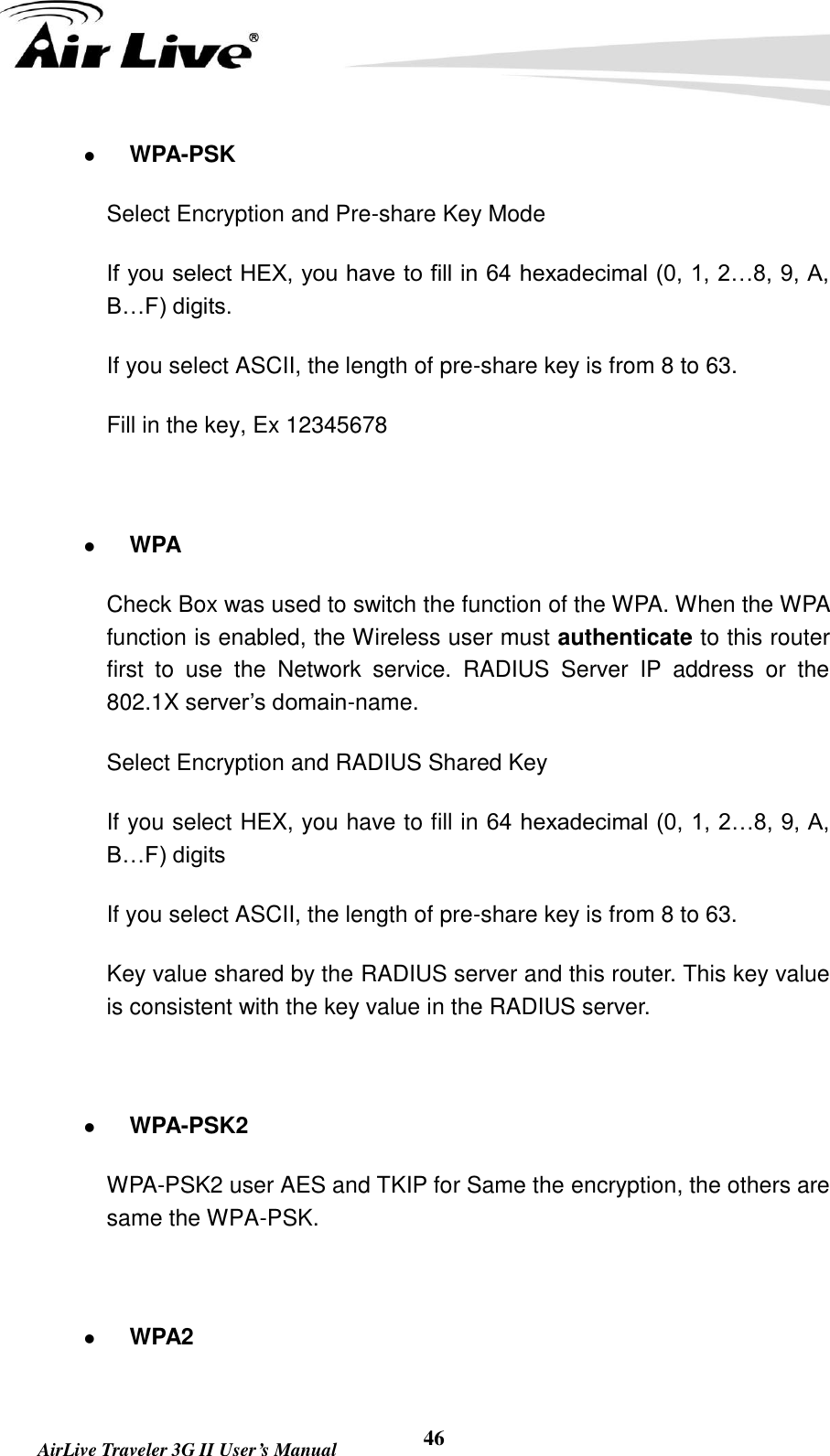   AirLive Traveler 3G II User’s Manual 46  WPA-PSK Select Encryption and Pre-share Key Mode If you select HEX, you have to fill in 64 hexadecimal (0, 1, 2…8, 9, A, B…F) digits. If you select ASCII, the length of pre-share key is from 8 to 63. Fill in the key, Ex 12345678   WPA Check Box was used to switch the function of the WPA. When the WPA function is enabled, the Wireless user must authenticate to this router first  to  use  the  Network  service.  RADIUS  Server  IP  address  or  the 802.1X server’s domain-name.   Select Encryption and RADIUS Shared Key If you select HEX, you have to fill in 64 hexadecimal (0, 1, 2…8, 9, A, B…F) digits If you select ASCII, the length of pre-share key is from 8 to 63. Key value shared by the RADIUS server and this router. This key value is consistent with the key value in the RADIUS server.   WPA-PSK2 WPA-PSK2 user AES and TKIP for Same the encryption, the others are same the WPA-PSK.   WPA2 