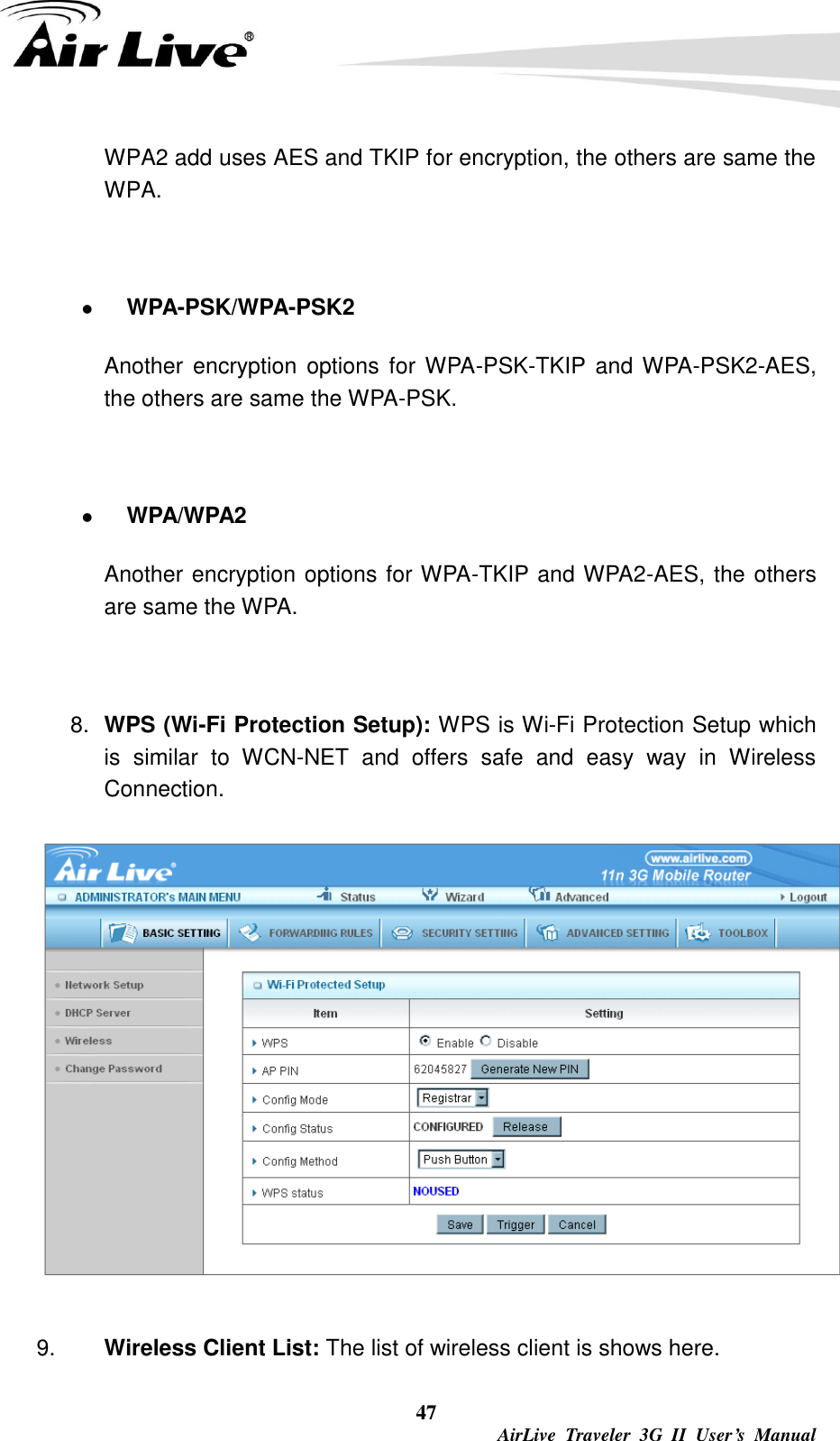  47  AirLive  Traveler  3G  II  User’s  Manual WPA2 add uses AES and TKIP for encryption, the others are same the WPA.   WPA-PSK/WPA-PSK2 Another  encryption  options for WPA-PSK-TKIP  and WPA-PSK2-AES, the others are same the WPA-PSK.   WPA/WPA2   Another encryption options for WPA-TKIP and WPA2-AES, the others are same the WPA.    8. WPS (Wi-Fi Protection Setup): WPS is Wi-Fi Protection Setup which is  similar  to  WCN-NET  and  offers  safe  and  easy  way  in  Wireless Connection.    9. Wireless Client List: The list of wireless client is shows here. 