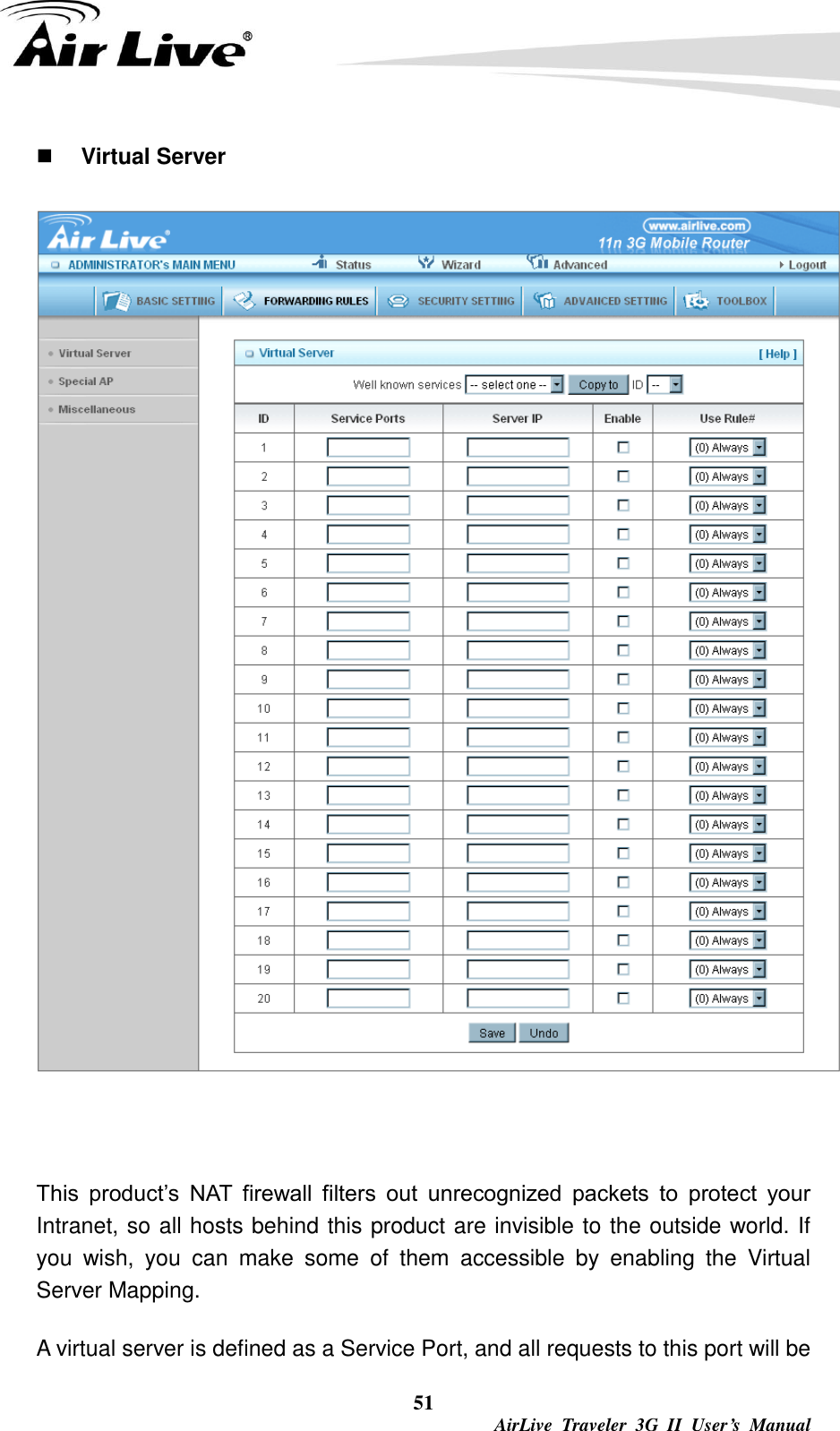  51  AirLive  Traveler  3G  II  User’s  Manual  Virtual Server   This  product’s  NAT  firewall  filters  out  unrecognized  packets  to  protect  your Intranet, so all hosts behind this product are invisible to the outside world. If you  wish,  you  can  make  some  of  them  accessible  by  enabling  the  Virtual Server Mapping. A virtual server is defined as a Service Port, and all requests to this port will be 