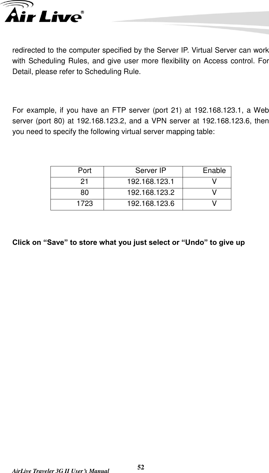   AirLive Traveler 3G II User’s Manual 52 redirected to the computer specified by the Server IP. Virtual Server can work with Scheduling Rules, and give user more flexibility on Access control. For Detail, please refer to Scheduling Rule.  For example, if you have an FTP server (port 21) at 192.168.123.1, a Web server (port 80) at 192.168.123.2, and a VPN server at 192.168.123.6, then you need to specify the following virtual server mapping table:  Port Server IP Enable 21 192.168.123.1 V 80 192.168.123.2 V 1723 192.168.123.6 V  Click on “Save” to store what you just select or “Undo” to give up  