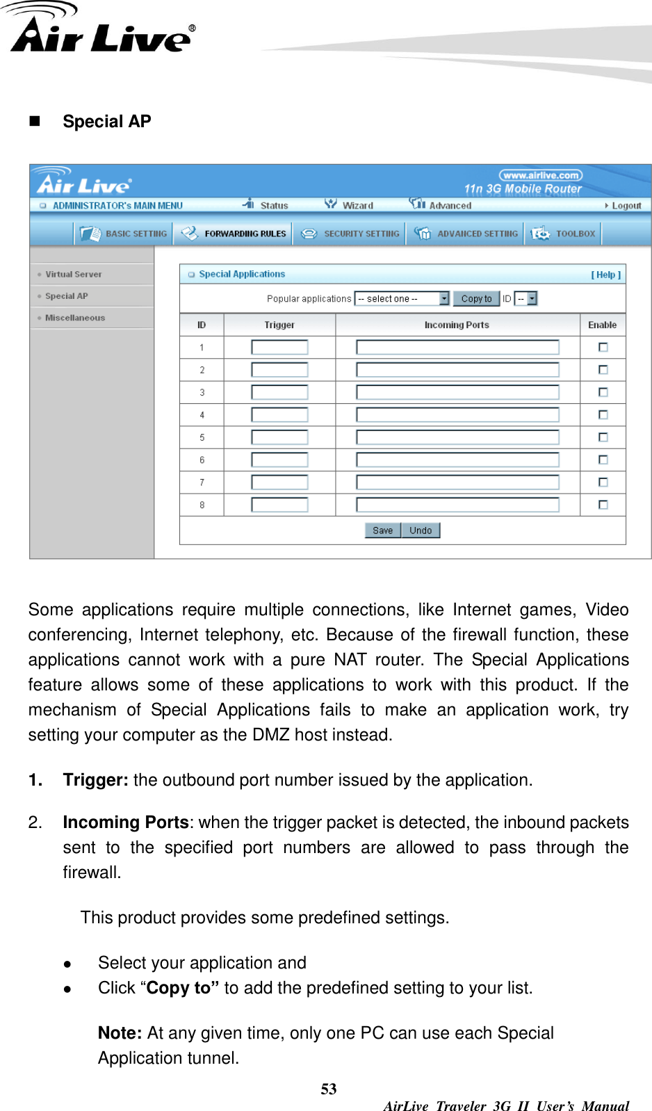  53  AirLive  Traveler  3G  II  User’s  Manual  Special AP  Some  applications  require  multiple  connections,  like  Internet  games,  Video conferencing, Internet telephony, etc. Because of the firewall function, these applications  cannot  work  with  a  pure  NAT  router.  The  Special  Applications feature  allows  some  of  these  applications  to  work  with  this  product.  If  the mechanism  of  Special  Applications  fails  to  make  an  application  work,  try setting your computer as the DMZ host instead. 1.  Trigger: the outbound port number issued by the application. 2. Incoming Ports: when the trigger packet is detected, the inbound packets sent  to  the  specified  port  numbers  are  allowed  to  pass  through  the firewall.    This product provides some predefined settings.  Select your application and    Click “Copy to” to add the predefined setting to your list. Note: At any given time, only one PC can use each Special Application tunnel. 