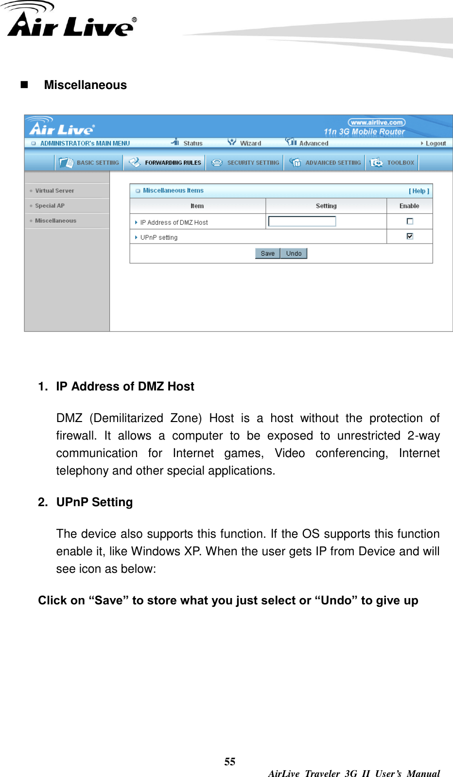  55  AirLive  Traveler  3G  II  User’s  Manual  Miscellaneous  1.  IP Address of DMZ Host DMZ  (Demilitarized  Zone)  Host  is  a  host  without  the  protection  of firewall.  It  allows  a  computer  to  be  exposed  to  unrestricted  2-way communication  for  Internet  games,  Video  conferencing,  Internet telephony and other special applications.   2.  UPnP Setting   The device also supports this function. If the OS supports this function enable it, like Windows XP. When the user gets IP from Device and will see icon as below:   Click on “Save” to store what you just select or “Undo” to give up 