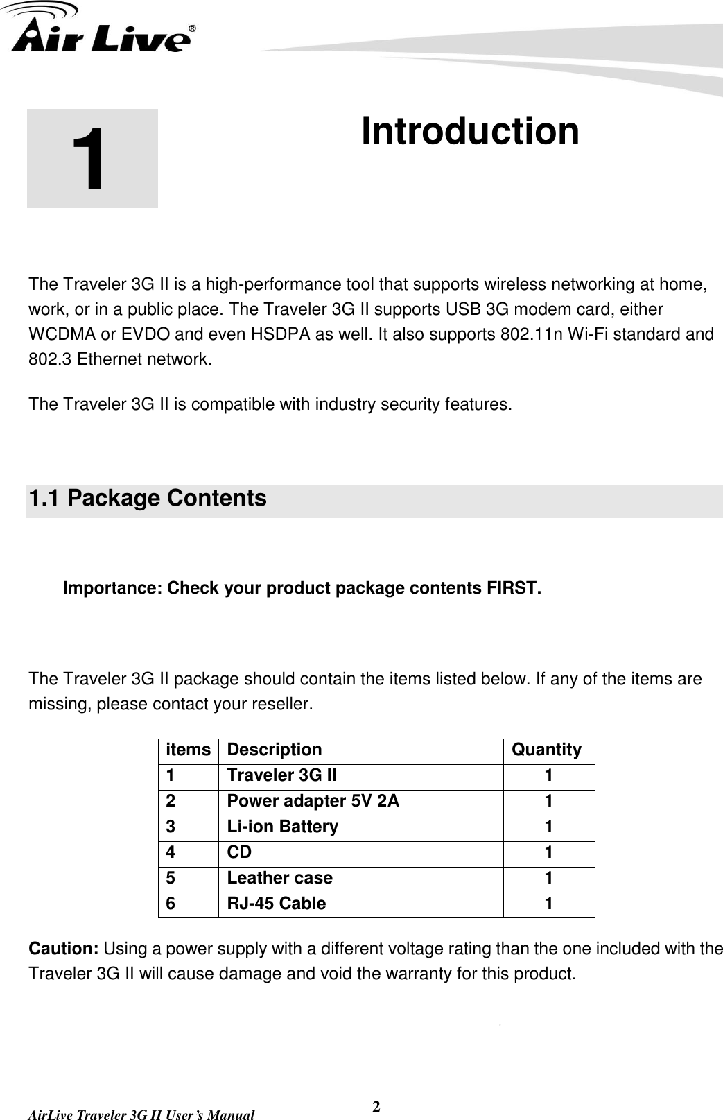   AirLive Traveler 3G II User’s Manual 2 1 1. Introduction  The Traveler 3G II is a high-performance tool that supports wireless networking at home, work, or in a public place. The Traveler 3G II supports USB 3G modem card, either WCDMA or EVDO and even HSDPA as well. It also supports 802.11n Wi-Fi standard and 802.3 Ethernet network. The Traveler 3G II is compatible with industry security features.  1.1 Package Contents  Importance: Check your product package contents FIRST.  The Traveler 3G II package should contain the items listed below. If any of the items are missing, please contact your reseller. items Description Quantity 1 Traveler 3G II   1 2 Power adapter 5V 2A   1 3 Li-ion Battery   1 4 CD 1 5 Leather case 1 6 RJ-45 Cable 1 Caution: Using a power supply with a different voltage rating than the one included with the Traveler 3G II will cause damage and void the warranty for this product.  