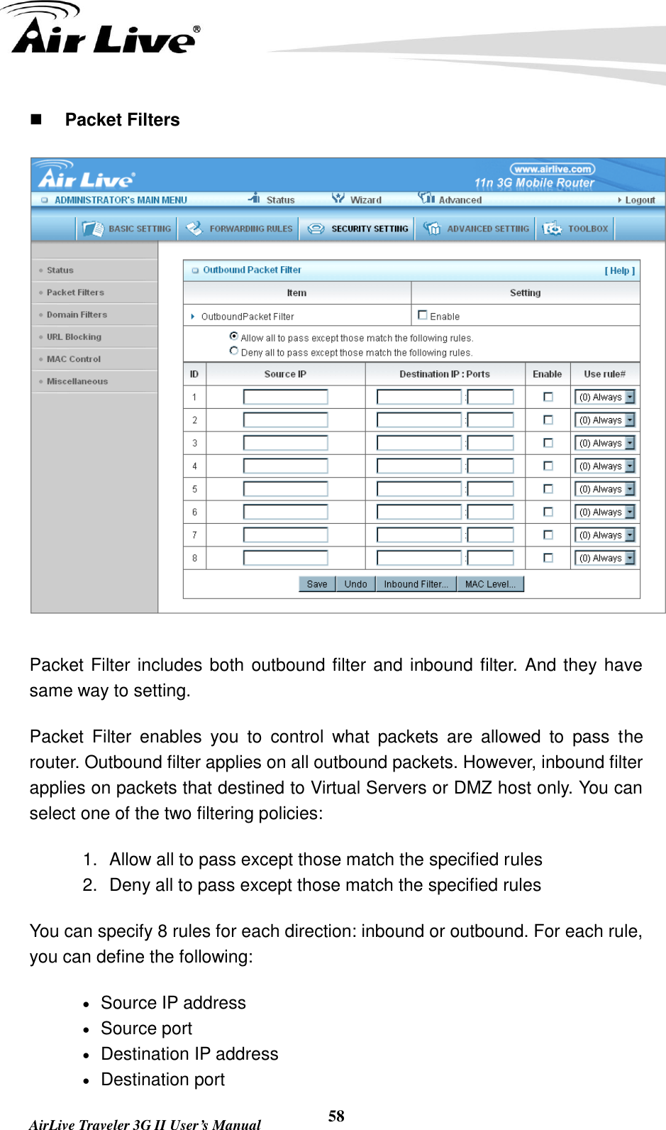   AirLive Traveler 3G II User’s Manual 58  Packet Filters  Packet Filter includes both outbound filter and inbound filter. And they have same way to setting.   Packet  Filter  enables  you  to  control  what  packets  are  allowed  to  pass  the router. Outbound filter applies on all outbound packets. However, inbound filter applies on packets that destined to Virtual Servers or DMZ host only. You can select one of the two filtering policies: 1.  Allow all to pass except those match the specified rules   2.  Deny all to pass except those match the specified rules You can specify 8 rules for each direction: inbound or outbound. For each rule, you can define the following:    Source IP address    Source port      Destination IP address    Destination port 