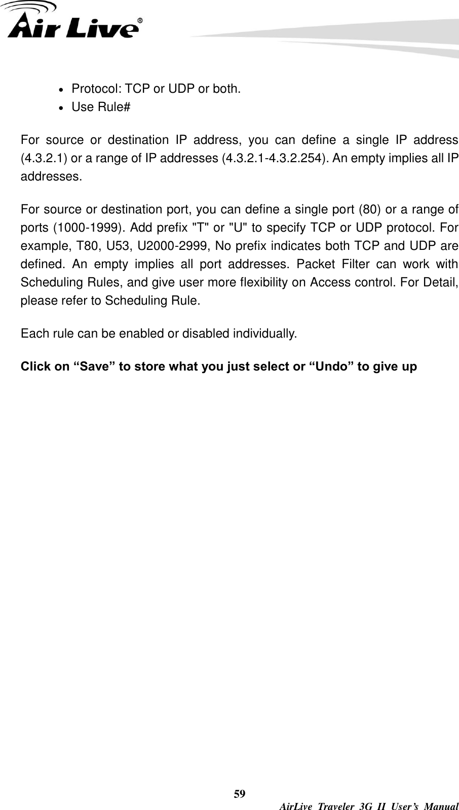  59  AirLive  Traveler  3G  II  User’s  Manual  Protocol: TCP or UDP or both.  Use Rule# For  source  or  destination  IP  address,  you  can  define  a  single  IP  address (4.3.2.1) or a range of IP addresses (4.3.2.1-4.3.2.254). An empty implies all IP addresses.   For source or destination port, you can define a single port (80) or a range of ports (1000-1999). Add prefix &quot;T&quot; or &quot;U&quot; to specify TCP or UDP protocol. For example, T80, U53, U2000-2999, No prefix indicates both TCP and UDP are defined.  An  empty  implies  all  port  addresses.  Packet  Filter  can  work  with Scheduling Rules, and give user more flexibility on Access control. For Detail, please refer to Scheduling Rule. Each rule can be enabled or disabled individually. Click on “Save” to store what you just select or “Undo” to give up 