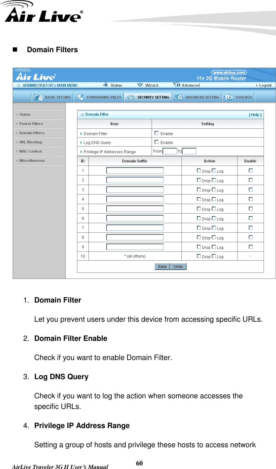   AirLive Traveler 3G II User’s Manual 60  Domain Filters  1. Domain Filter   Let you prevent users under this device from accessing specific URLs.   2. Domain Filter Enable Check if you want to enable Domain Filter.   3. Log DNS Query Check if you want to log the action when someone accesses the specific URLs.   4. Privilege IP Address Range Setting a group of hosts and privilege these hosts to access network 