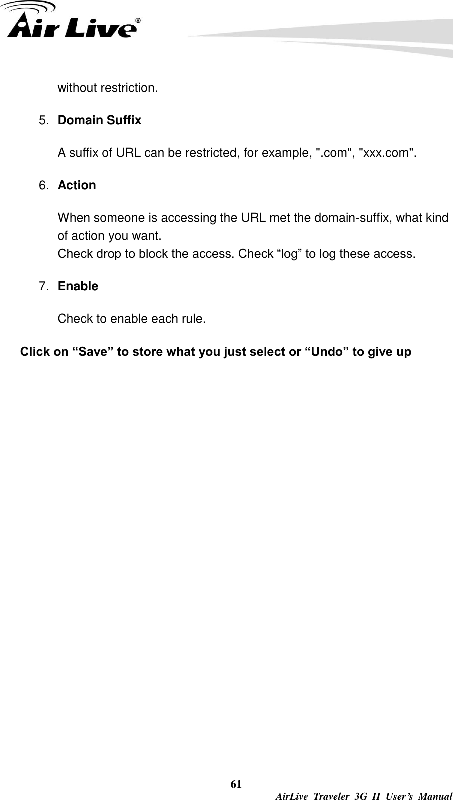  61  AirLive  Traveler  3G  II  User’s  Manual without restriction.   5. Domain Suffix A suffix of URL can be restricted, for example, &quot;.com&quot;, &quot;xxx.com&quot;.   6. Action When someone is accessing the URL met the domain-suffix, what kind of action you want. Check drop to block the access. Check “log” to log these access.   7. Enable Check to enable each rule.   Click on “Save” to store what you just select or “Undo” to give up 