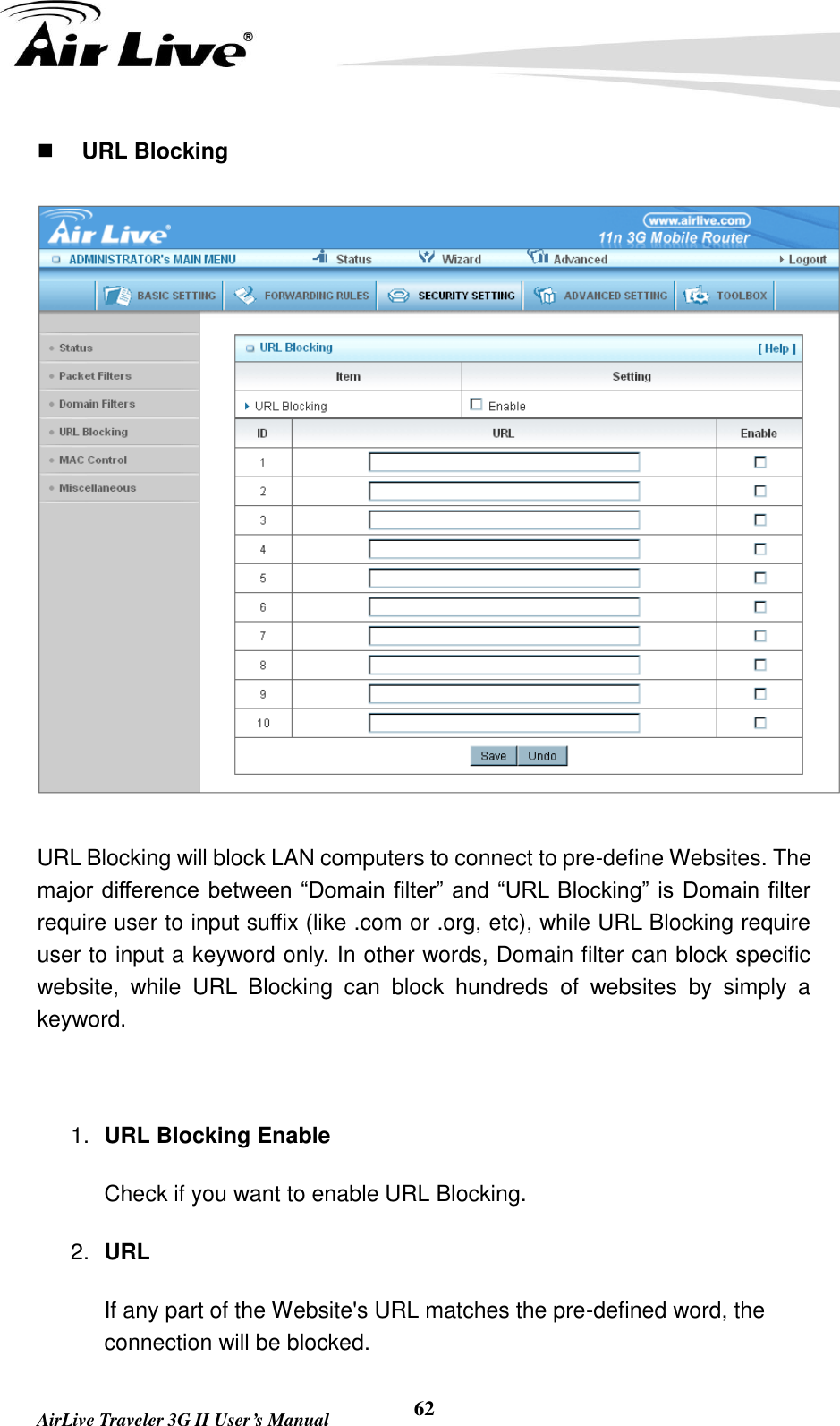   AirLive Traveler 3G II User’s Manual 62  URL Blocking  URL Blocking will block LAN computers to connect to pre-define Websites. The major difference between “Domain filter” and “URL Blocking” is Domain filter require user to input suffix (like .com or .org, etc), while URL Blocking require user to input a keyword only. In other words, Domain filter can block specific website,  while  URL  Blocking  can  block  hundreds  of  websites  by  simply  a keyword.  1. URL Blocking Enable Check if you want to enable URL Blocking.   2. URL If any part of the Website&apos;s URL matches the pre-defined word, the connection will be blocked. 