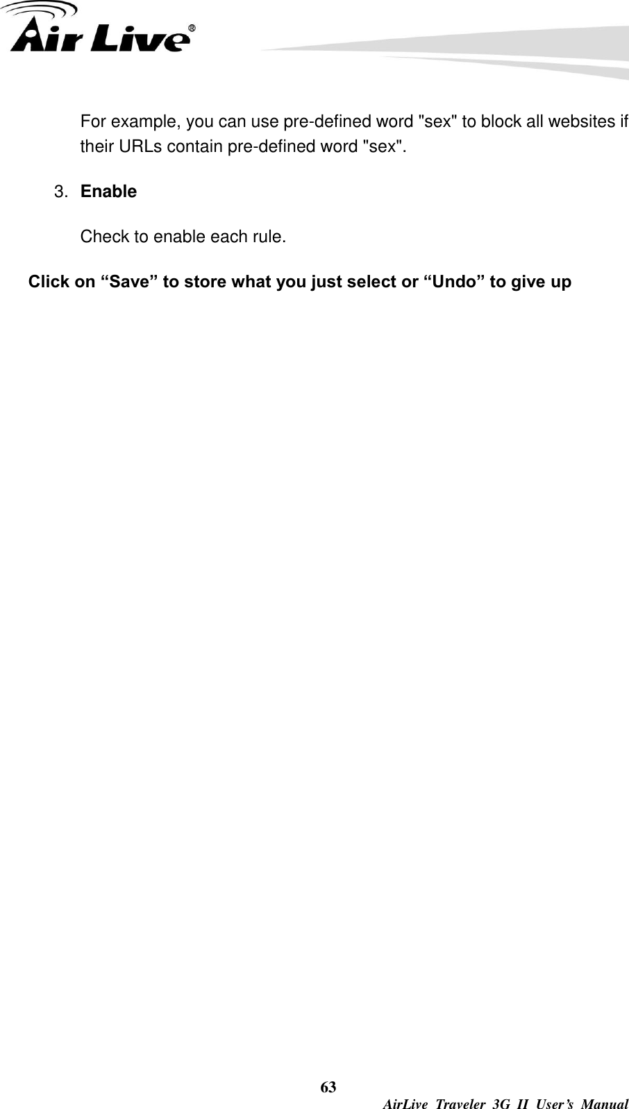  63  AirLive  Traveler  3G  II  User’s  Manual For example, you can use pre-defined word &quot;sex&quot; to block all websites if their URLs contain pre-defined word &quot;sex&quot;.   3. Enable Check to enable each rule. Click on “Save” to store what you just select or “Undo” to give up  