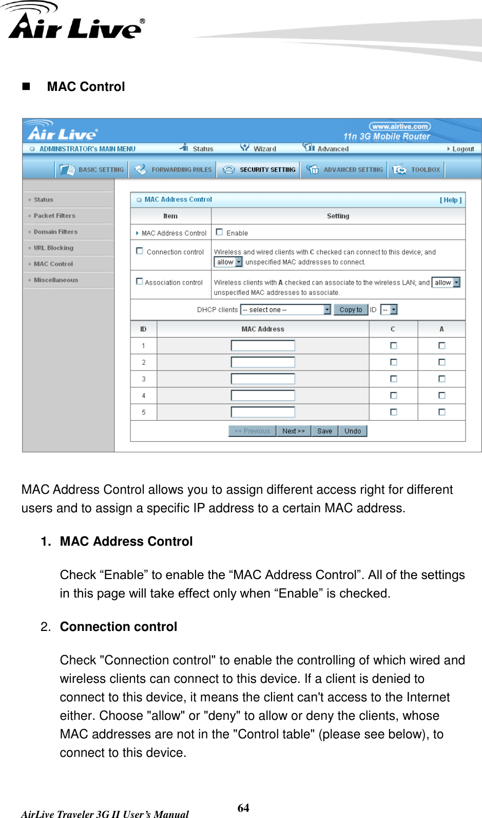   AirLive Traveler 3G II User’s Manual 64  MAC Control  MAC Address Control allows you to assign different access right for different users and to assign a specific IP address to a certain MAC address. 1.  MAC Address Control Check “Enable” to enable the “MAC Address Control”. All of the settings in this page will take effect only when “Enable” is checked. 2. Connection control   Check &quot;Connection control&quot; to enable the controlling of which wired and wireless clients can connect to this device. If a client is denied to connect to this device, it means the client can&apos;t access to the Internet either. Choose &quot;allow&quot; or &quot;deny&quot; to allow or deny the clients, whose MAC addresses are not in the &quot;Control table&quot; (please see below), to connect to this device. 