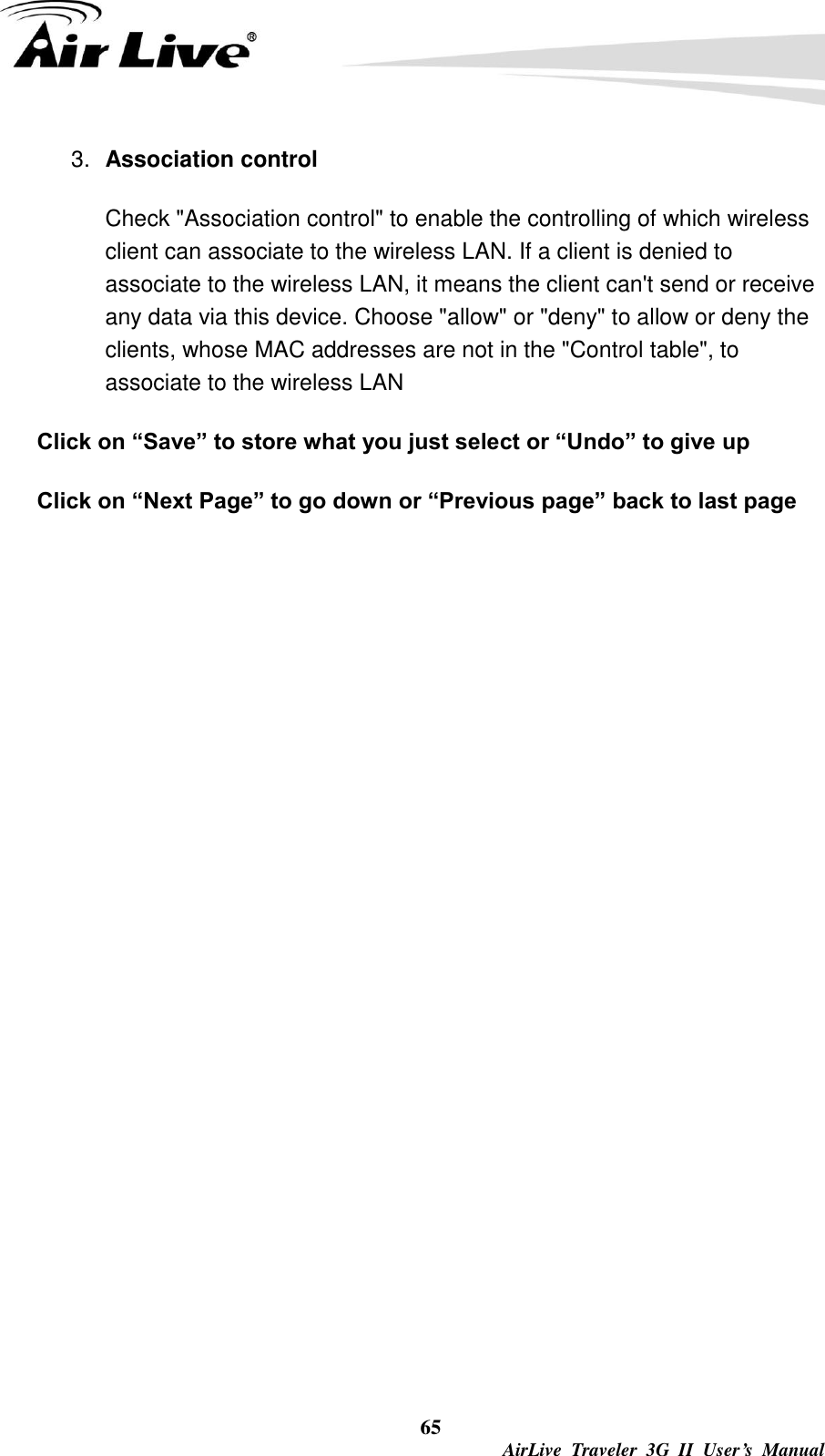  65  AirLive  Traveler  3G  II  User’s  Manual 3. Association control   Check &quot;Association control&quot; to enable the controlling of which wireless client can associate to the wireless LAN. If a client is denied to associate to the wireless LAN, it means the client can&apos;t send or receive any data via this device. Choose &quot;allow&quot; or &quot;deny&quot; to allow or deny the clients, whose MAC addresses are not in the &quot;Control table&quot;, to associate to the wireless LAN Click on “Save” to store what you just select or “Undo” to give up Click on “Next Page” to go down or “Previous page” back to last page 