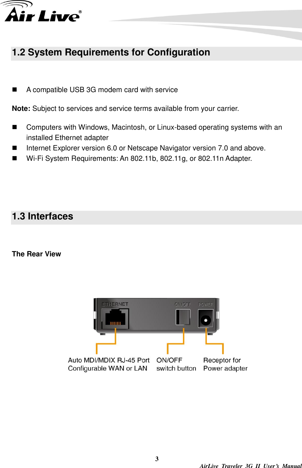  3  AirLive  Traveler  3G  II  User’s  Manual 1.2 System Requirements for Configuration    A compatible USB 3G modem card with service Note: Subject to services and service terms available from your carrier.   Computers with Windows, Macintosh, or Linux-based operating systems with an installed Ethernet adapter   Internet Explorer version 6.0 or Netscape Navigator version 7.0 and above.  Wi-Fi System Requirements: An 802.11b, 802.11g, or 802.11n Adapter.   1.3 Interfaces    The Rear View   