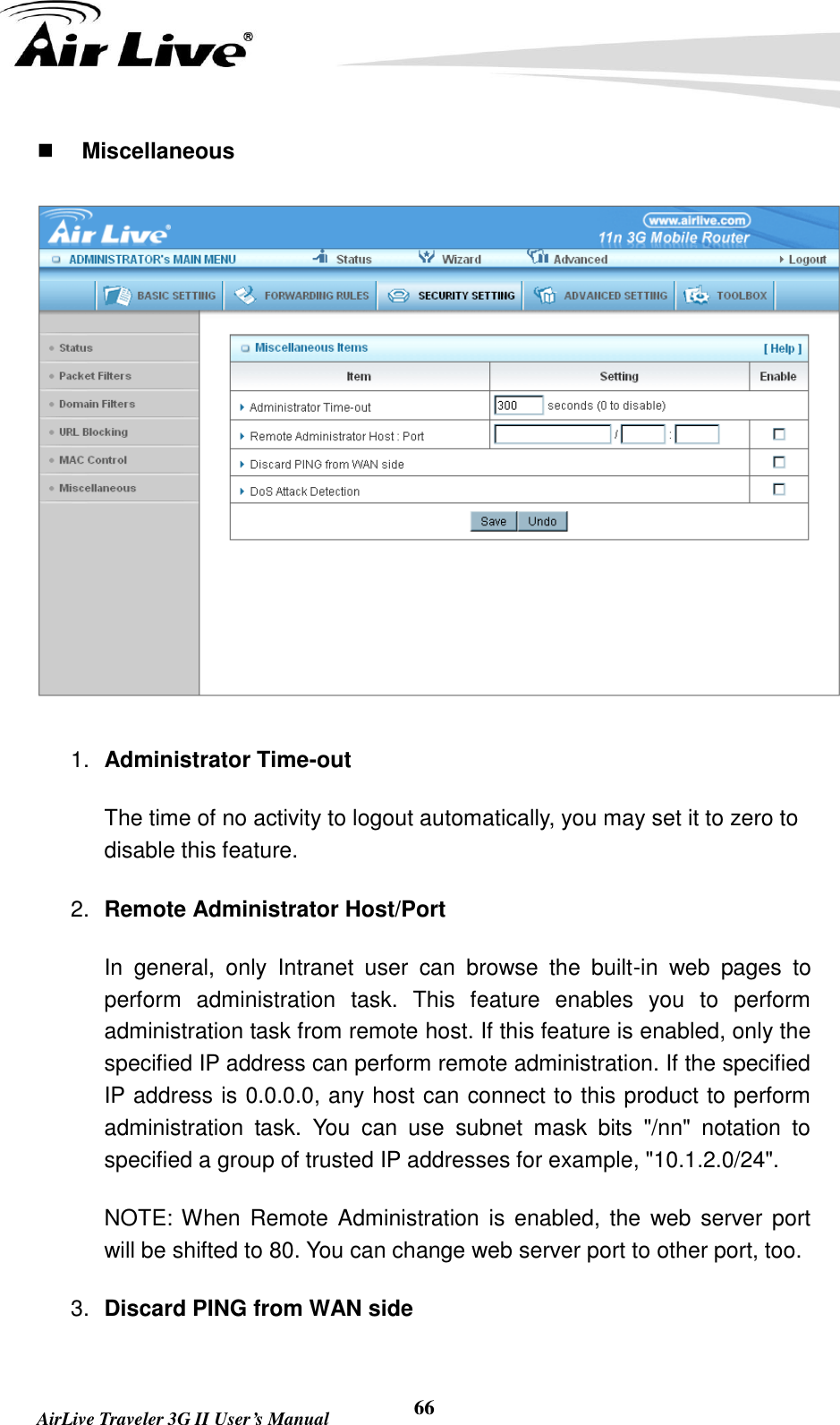   AirLive Traveler 3G II User’s Manual 66  Miscellaneous  1. Administrator Time-out The time of no activity to logout automatically, you may set it to zero to disable this feature. 2. Remote Administrator Host/Port In  general,  only  Intranet  user  can  browse  the  built-in  web  pages  to perform  administration  task.  This  feature  enables  you  to  perform administration task from remote host. If this feature is enabled, only the specified IP address can perform remote administration. If the specified IP address is 0.0.0.0, any host can connect to this product to perform administration  task.  You  can  use  subnet  mask  bits  &quot;/nn&quot;  notation  to specified a group of trusted IP addresses for example, &quot;10.1.2.0/24&quot;.   NOTE: When Remote  Administration is  enabled, the  web server  port will be shifted to 80. You can change web server port to other port, too. 3. Discard PING from WAN side 