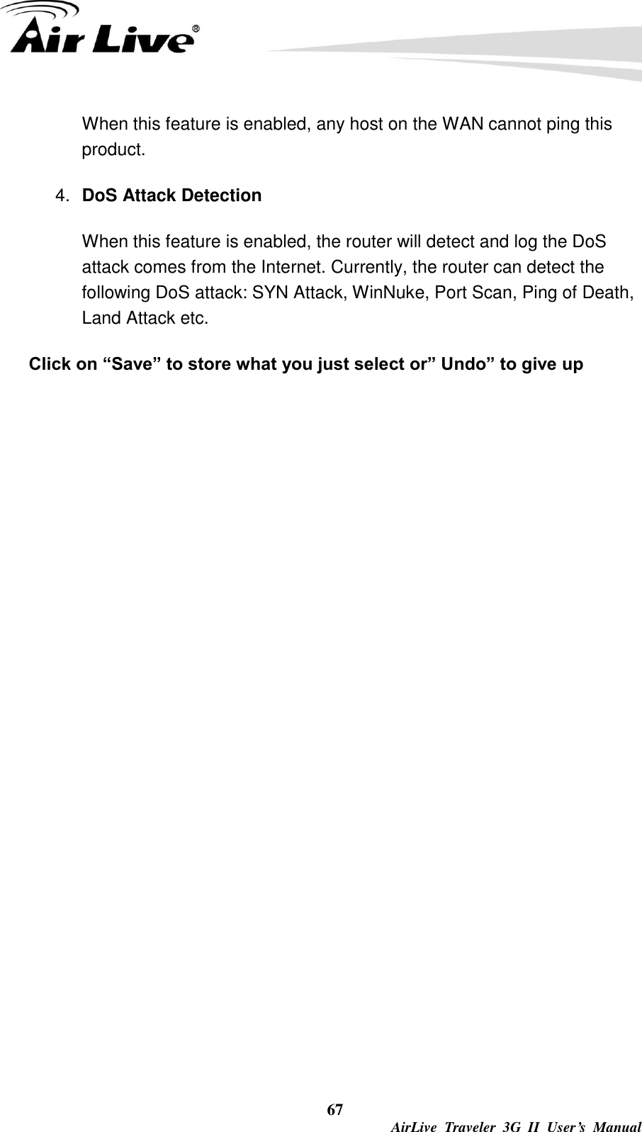  67  AirLive  Traveler  3G  II  User’s  Manual When this feature is enabled, any host on the WAN cannot ping this product. 4. DoS Attack Detection When this feature is enabled, the router will detect and log the DoS attack comes from the Internet. Currently, the router can detect the following DoS attack: SYN Attack, WinNuke, Port Scan, Ping of Death, Land Attack etc.   Click on “Save” to store what you just select or” Undo” to give up               