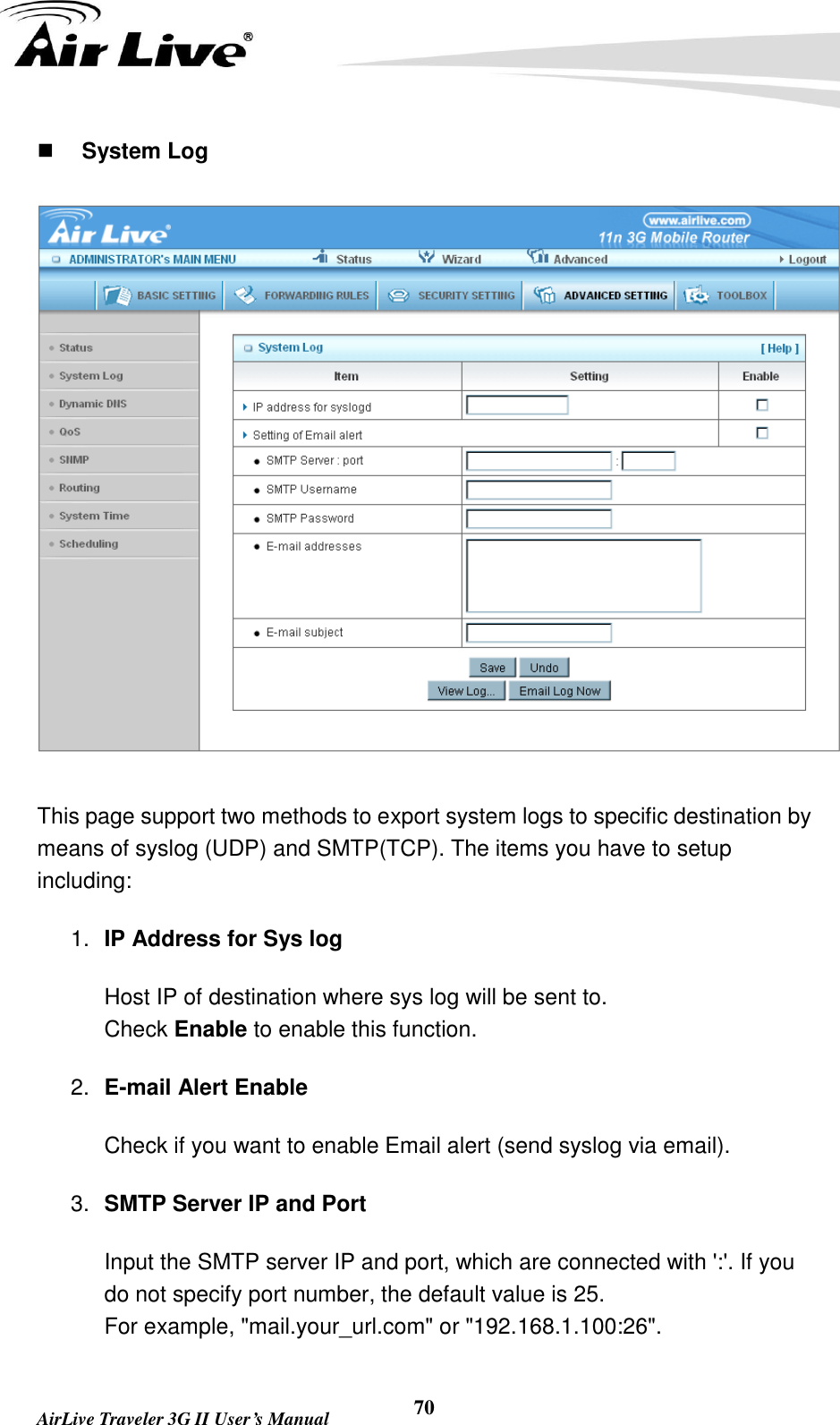   AirLive Traveler 3G II User’s Manual 70  System Log  This page support two methods to export system logs to specific destination by means of syslog (UDP) and SMTP(TCP). The items you have to setup including:   1. IP Address for Sys log Host IP of destination where sys log will be sent to. Check Enable to enable this function. 2. E-mail Alert Enable Check if you want to enable Email alert (send syslog via email). 3. SMTP Server IP and Port Input the SMTP server IP and port, which are connected with &apos;:&apos;. If you do not specify port number, the default value is 25. For example, &quot;mail.your_url.com&quot; or &quot;192.168.1.100:26&quot;. 