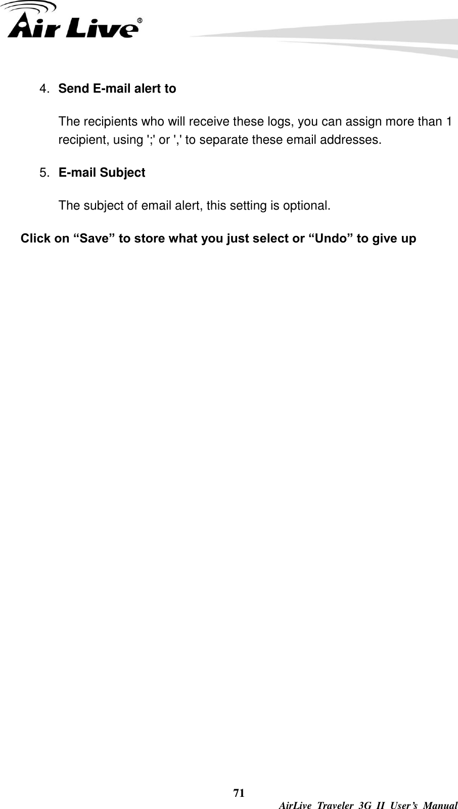  71  AirLive  Traveler  3G  II  User’s  Manual 4. Send E-mail alert to The recipients who will receive these logs, you can assign more than 1 recipient, using &apos;;&apos; or &apos;,&apos; to separate these email addresses. 5. E-mail Subject The subject of email alert, this setting is optional. Click on “Save” to store what you just select or “Undo” to give up 