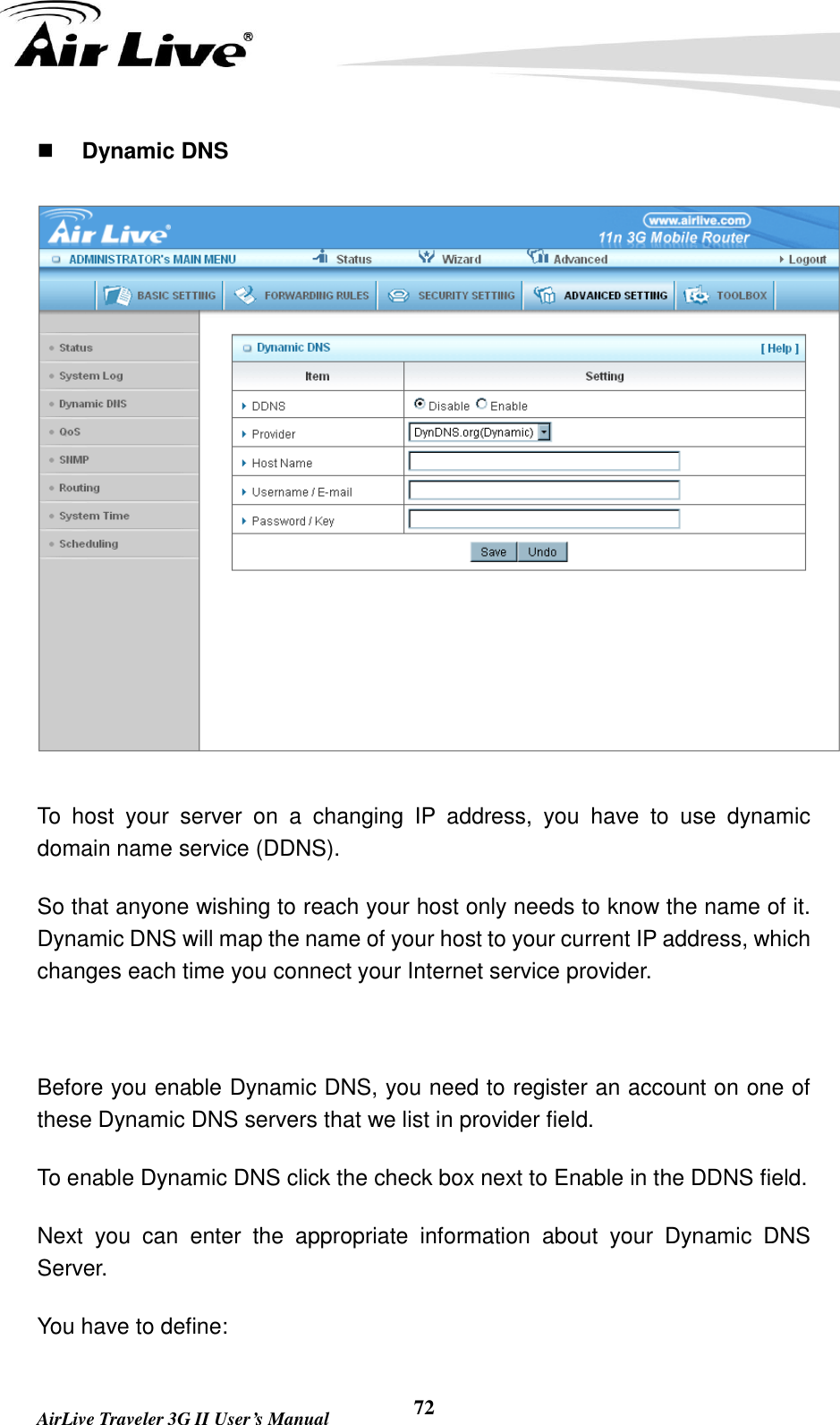   AirLive Traveler 3G II User’s Manual 72  Dynamic DNS  To  host  your  server  on  a  changing  IP  address,  you  have  to  use  dynamic domain name service (DDNS).   So that anyone wishing to reach your host only needs to know the name of it. Dynamic DNS will map the name of your host to your current IP address, which changes each time you connect your Internet service provider.    Before you enable Dynamic DNS, you need to register an account on one of these Dynamic DNS servers that we list in provider field.   To enable Dynamic DNS click the check box next to Enable in the DDNS field. Next  you  can  enter  the  appropriate  information  about  your  Dynamic  DNS Server. You have to define: 