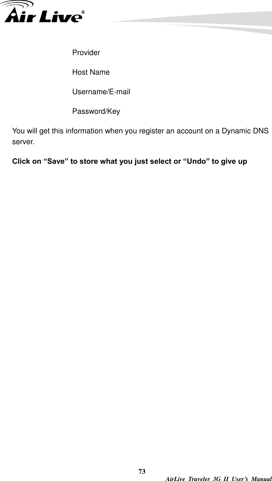  73  AirLive  Traveler  3G  II  User’s  Manual Provider Host Name Username/E-mail Password/Key You will get this information when you register an account on a Dynamic DNS server. Click on “Save” to store what you just select or “Undo” to give up 