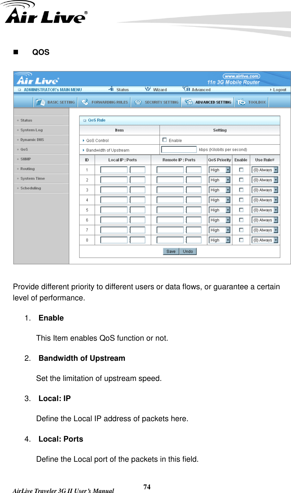   AirLive Traveler 3G II User’s Manual 74     QOS  Provide different priority to different users or data flows, or guarantee a certain level of performance. 1. Enable This Item enables QoS function or not. 2. Bandwidth of Upstream Set the limitation of upstream speed. 3. Local: IP Define the Local IP address of packets here. 4. Local: Ports Define the Local port of the packets in this field. 