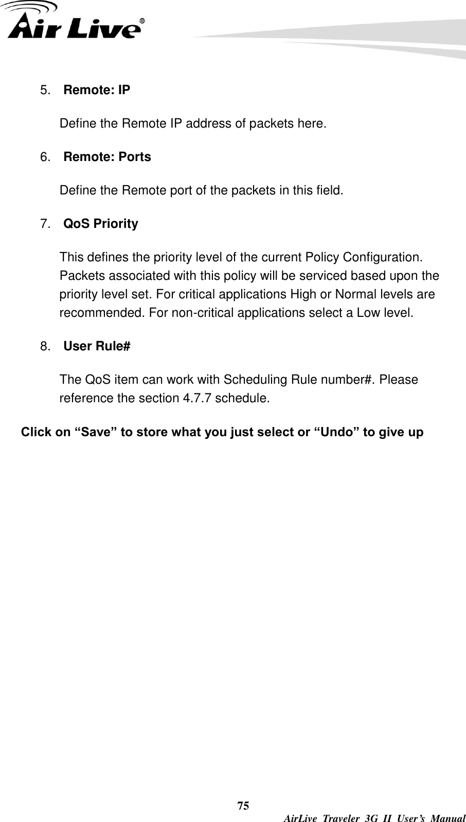  75  AirLive  Traveler  3G  II  User’s  Manual 5. Remote: IP   Define the Remote IP address of packets here. 6. Remote: Ports Define the Remote port of the packets in this field. 7. QoS Priority   This defines the priority level of the current Policy Configuration. Packets associated with this policy will be serviced based upon the priority level set. For critical applications High or Normal levels are recommended. For non-critical applications select a Low level. 8. User Rule# The QoS item can work with Scheduling Rule number#. Please reference the section 4.7.7 schedule. Click on “Save” to store what you just select or “Undo” to give up 