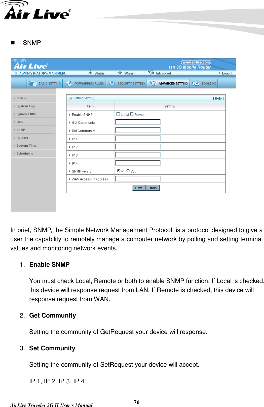   AirLive Traveler 3G II User’s Manual 76   SNMP  In brief, SNMP, the Simple Network Management Protocol, is a protocol designed to give a user the capability to remotely manage a computer network by polling and setting terminal values and monitoring network events.   1. Enable SNMP You must check Local, Remote or both to enable SNMP function. If Local is checked, this device will response request from LAN. If Remote is checked, this device will response request from WAN.   2. Get Community Setting the community of GetRequest your device will response.   3. Set Community Setting the community of SetRequest your device will accept.   IP 1, IP 2, IP 3, IP 4 