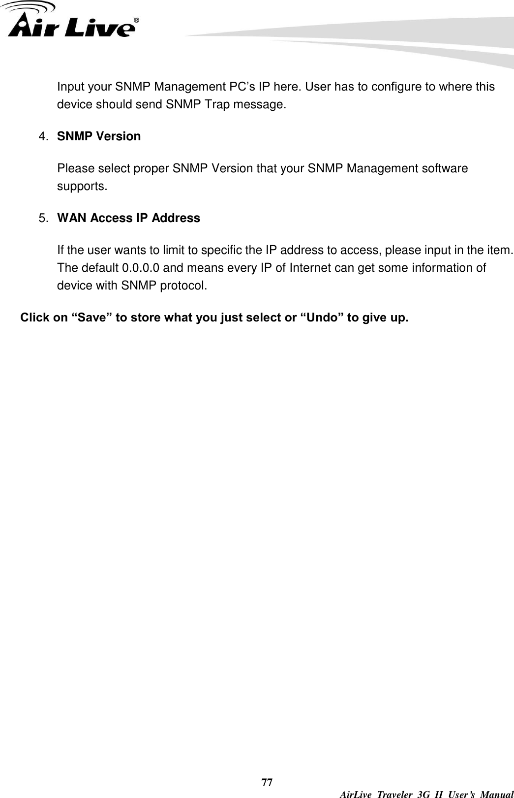  77  AirLive  Traveler  3G  II  User’s  Manual Input your SNMP Management PC’s IP here. User has to configure to where this device should send SNMP Trap message. 4. SNMP Version Please select proper SNMP Version that your SNMP Management software supports. 5. WAN Access IP Address   If the user wants to limit to specific the IP address to access, please input in the item. The default 0.0.0.0 and means every IP of Internet can get some information of device with SNMP protocol.   Click on “Save” to store what you just select or “Undo” to give up. 