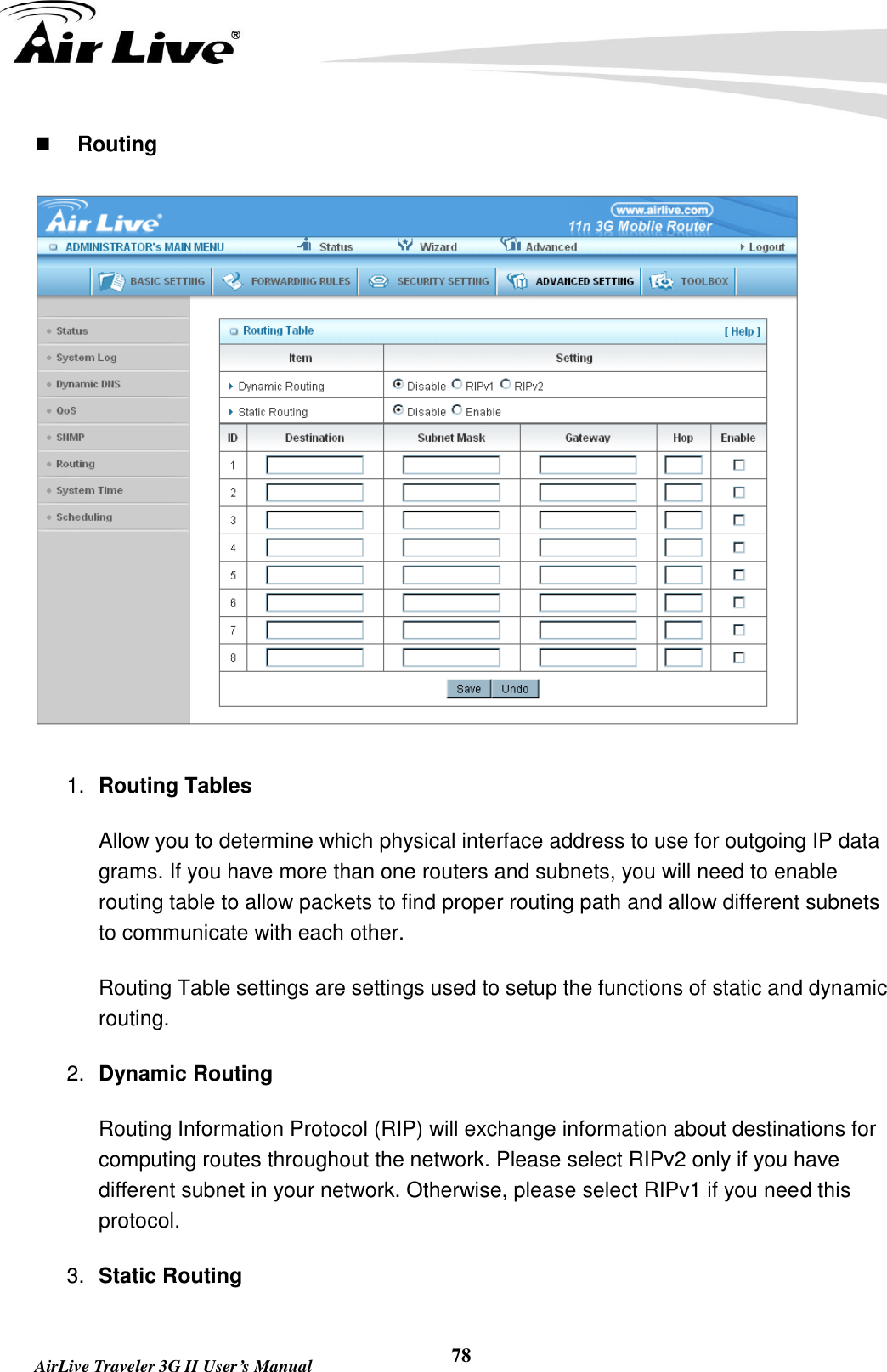   AirLive Traveler 3G II User’s Manual 78  Routing  1. Routing Tables   Allow you to determine which physical interface address to use for outgoing IP data grams. If you have more than one routers and subnets, you will need to enable routing table to allow packets to find proper routing path and allow different subnets to communicate with each other. Routing Table settings are settings used to setup the functions of static and dynamic routing. 2. Dynamic Routing Routing Information Protocol (RIP) will exchange information about destinations for computing routes throughout the network. Please select RIPv2 only if you have different subnet in your network. Otherwise, please select RIPv1 if you need this protocol. 3. Static Routing 