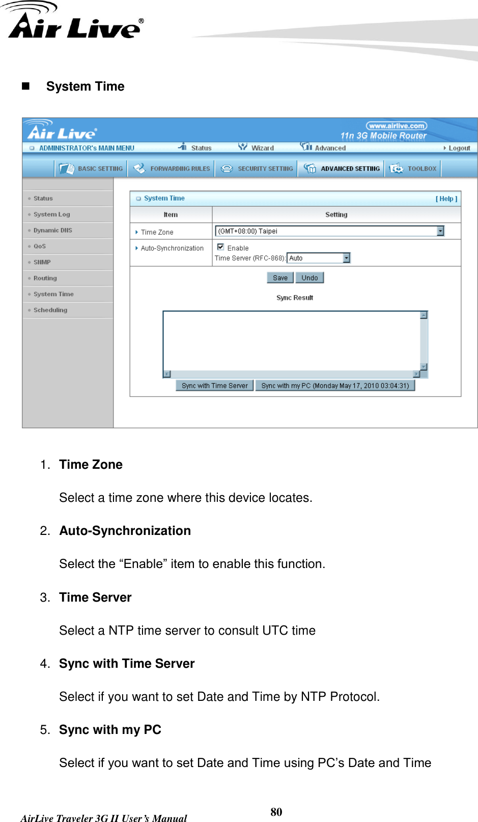   AirLive Traveler 3G II User’s Manual 80  System Time  1. Time Zone Select a time zone where this device locates.   2. Auto-Synchronization Select the “Enable” item to enable this function. 3. Time Server Select a NTP time server to consult UTC time 4. Sync with Time Server Select if you want to set Date and Time by NTP Protocol. 5. Sync with my PC Select if you want to set Date and Time using PC’s Date and Time 