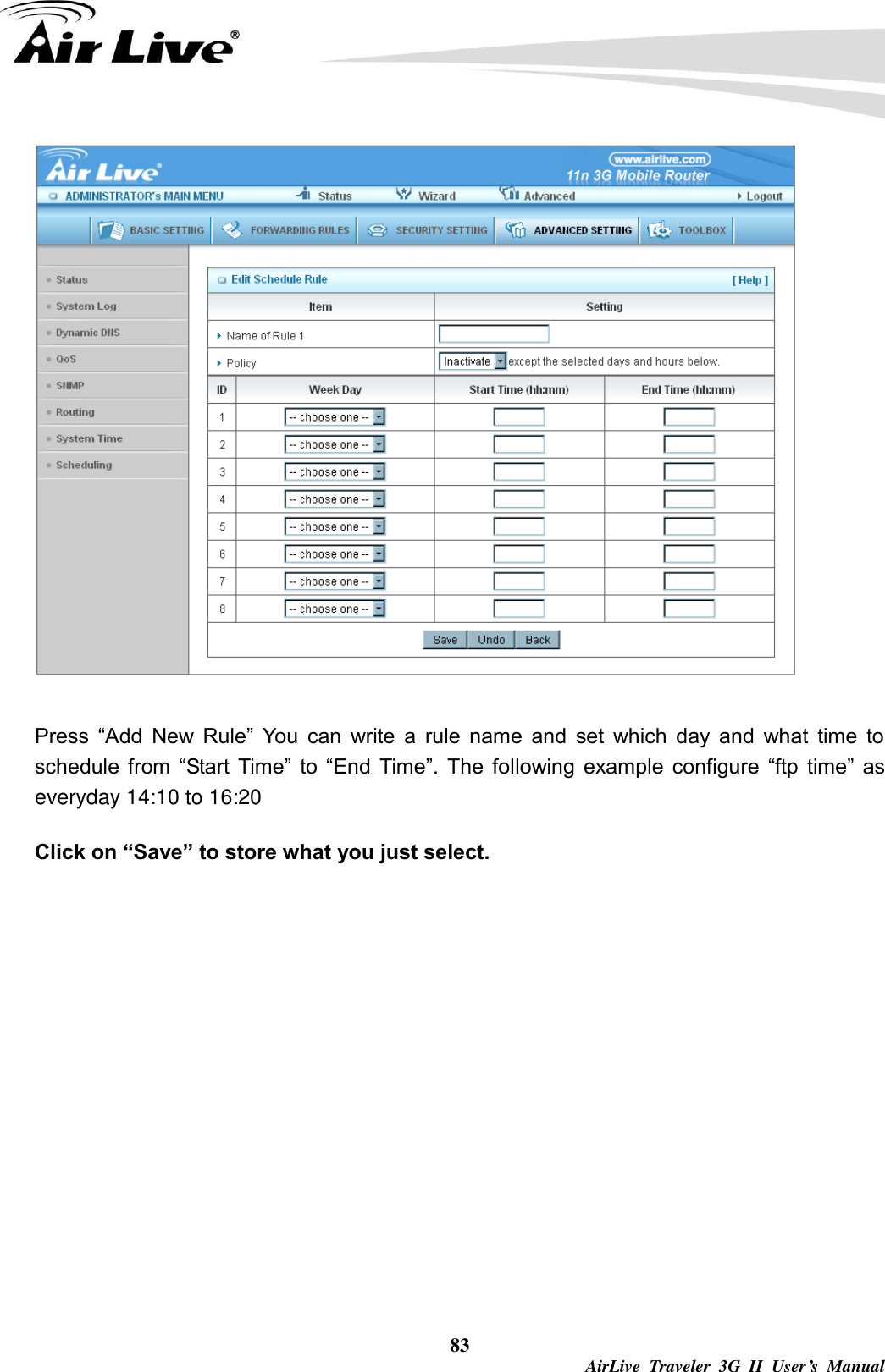  83  AirLive  Traveler  3G  II  User’s  Manual  Press  “Add  New  Rule”  You  can  write  a  rule  name  and  set  which  day  and  what  time  to schedule  from  “Start  Time”  to  “End  Time”.  The  following example  configure  “ftp  time”  as everyday 14:10 to 16:20 Click on “Save” to store what you just select.        