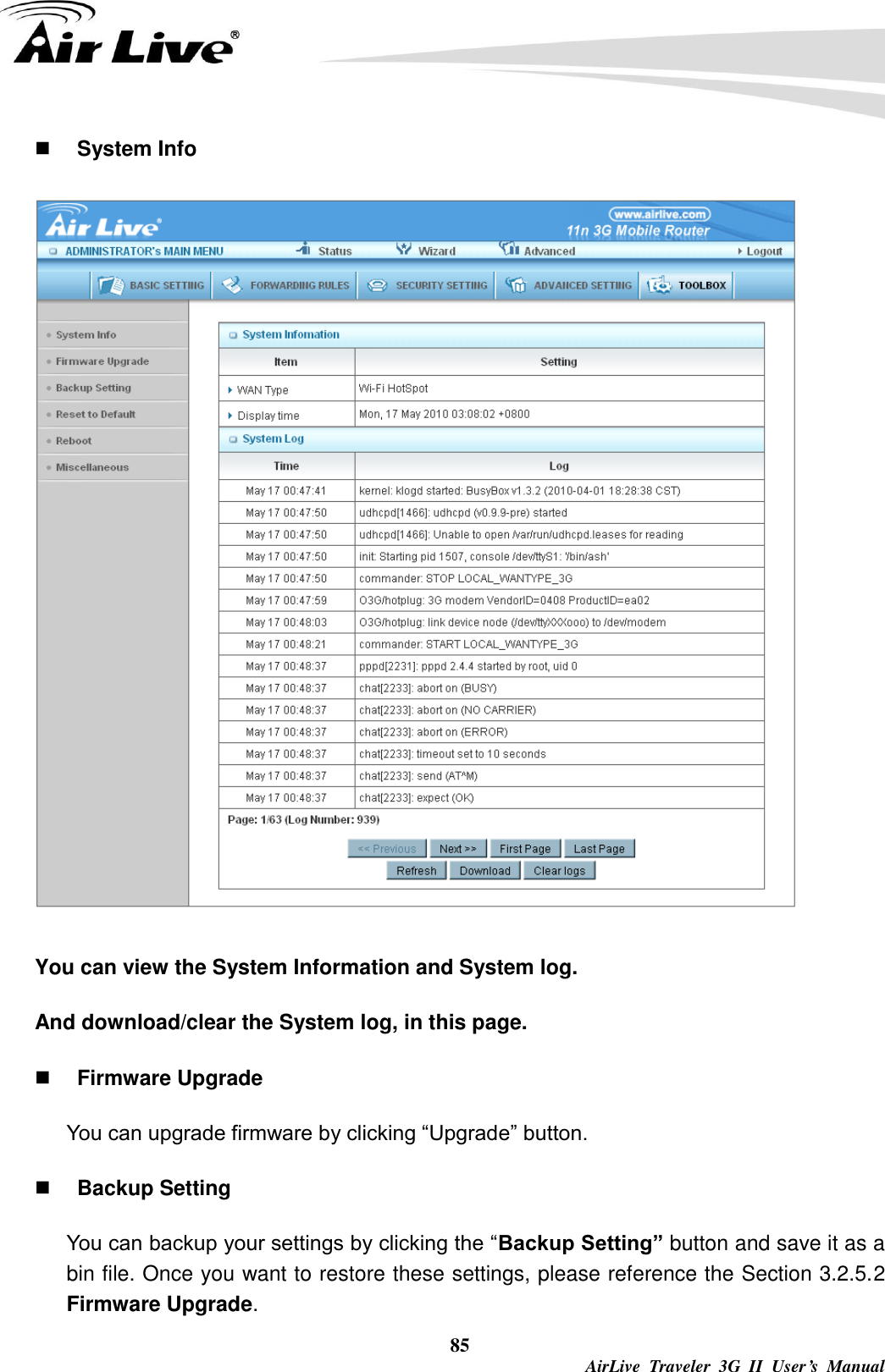  85  AirLive  Traveler  3G  II  User’s  Manual  System Info  You can view the System Information and System log. And download/clear the System log, in this page.  Firmware Upgrade You can upgrade firmware by clicking “Upgrade” button.    Backup Setting You can backup your settings by clicking the “Backup Setting” button and save it as a bin file. Once you want to restore these settings, please reference the Section 3.2.5.2 Firmware Upgrade. 