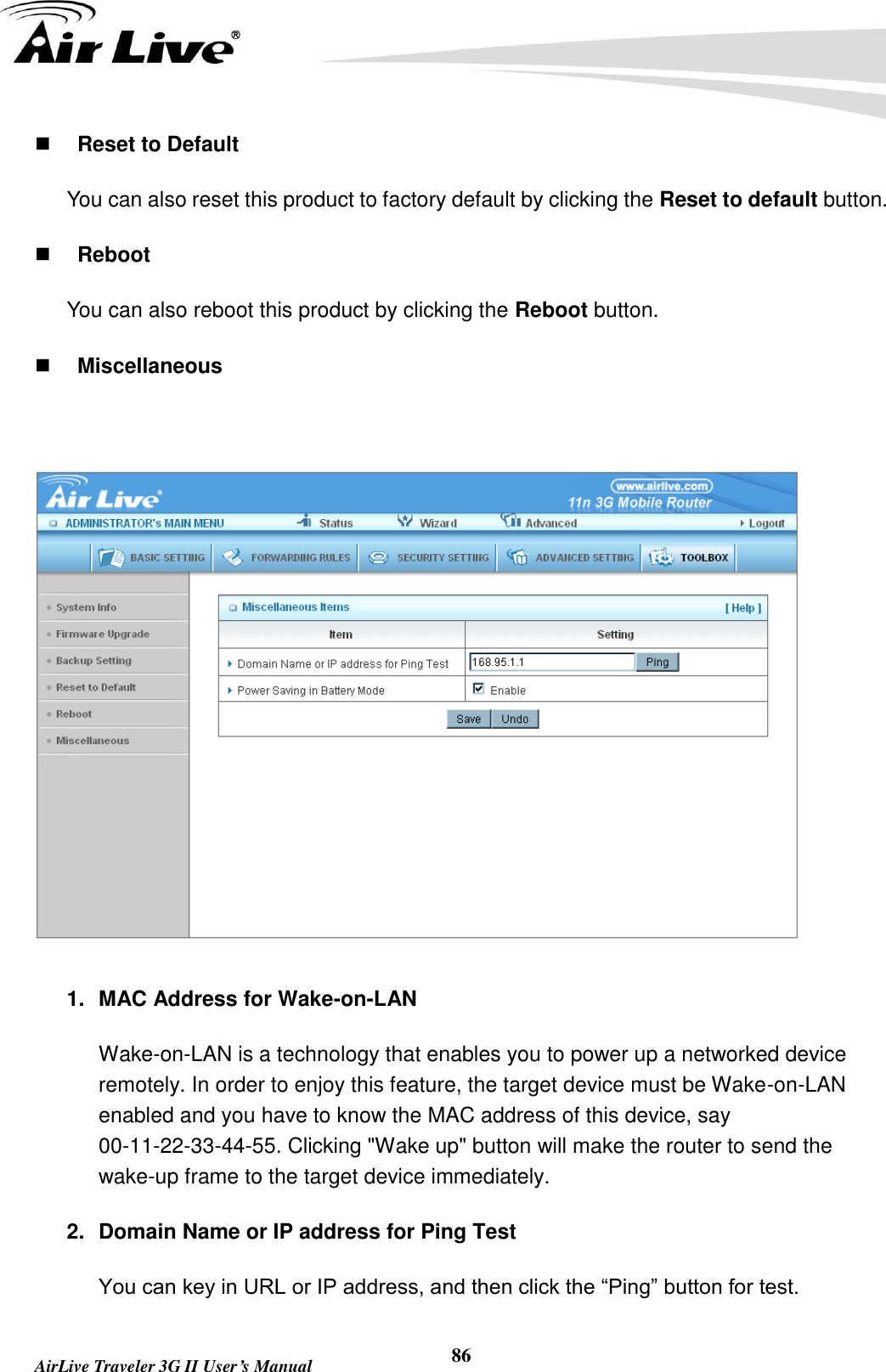   AirLive Traveler 3G II User’s Manual 86  Reset to Default You can also reset this product to factory default by clicking the Reset to default button.  Reboot You can also reboot this product by clicking the Reboot button.  Miscellaneous   1.  MAC Address for Wake-on-LAN Wake-on-LAN is a technology that enables you to power up a networked device remotely. In order to enjoy this feature, the target device must be Wake-on-LAN enabled and you have to know the MAC address of this device, say 00-11-22-33-44-55. Clicking &quot;Wake up&quot; button will make the router to send the wake-up frame to the target device immediately.   2.  Domain Name or IP address for Ping Test You can key in URL or IP address, and then click the “Ping” button for test. 