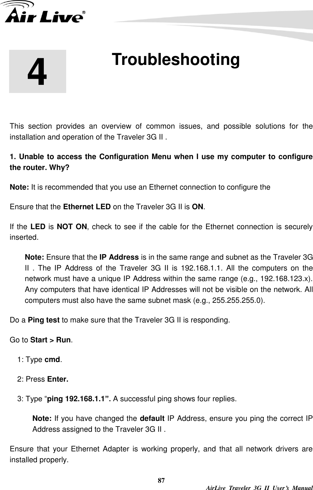   87  AirLive  Traveler  3G  II  User’s  Manual 4 4. Troubleshooting  This  section  provides  an  overview  of  common  issues,  and  possible  solutions  for  the installation and operation of the Traveler 3G II . 1. Unable to access the Configuration Menu when I use my computer to configure the router. Why? Note: It is recommended that you use an Ethernet connection to configure the     Ensure that the Ethernet LED on the Traveler 3G II is ON. If the LED is NOT ON, check to see if the cable for the Ethernet connection is securely inserted. Note: Ensure that the IP Address is in the same range and subnet as the Traveler 3G II  .  The  IP  Address  of  the  Traveler  3G  II  is  192.168.1.1.  All  the  computers  on  the network must have a unique IP Address within the same range (e.g., 192.168.123.x). Any computers that have identical IP Addresses will not be visible on the network. All computers must also have the same subnet mask (e.g., 255.255.255.0). Do a Ping test to make sure that the Traveler 3G II is responding. Go to Start &gt; Run.   1: Type cmd.   2: Press Enter. 3: Type “ping 192.168.1.1”. A successful ping shows four replies. Note: If you have changed the default IP Address, ensure you ping the correct IP Address assigned to the Traveler 3G II . Ensure  that  your  Ethernet  Adapter is working  properly,  and  that  all network drivers are installed properly. 